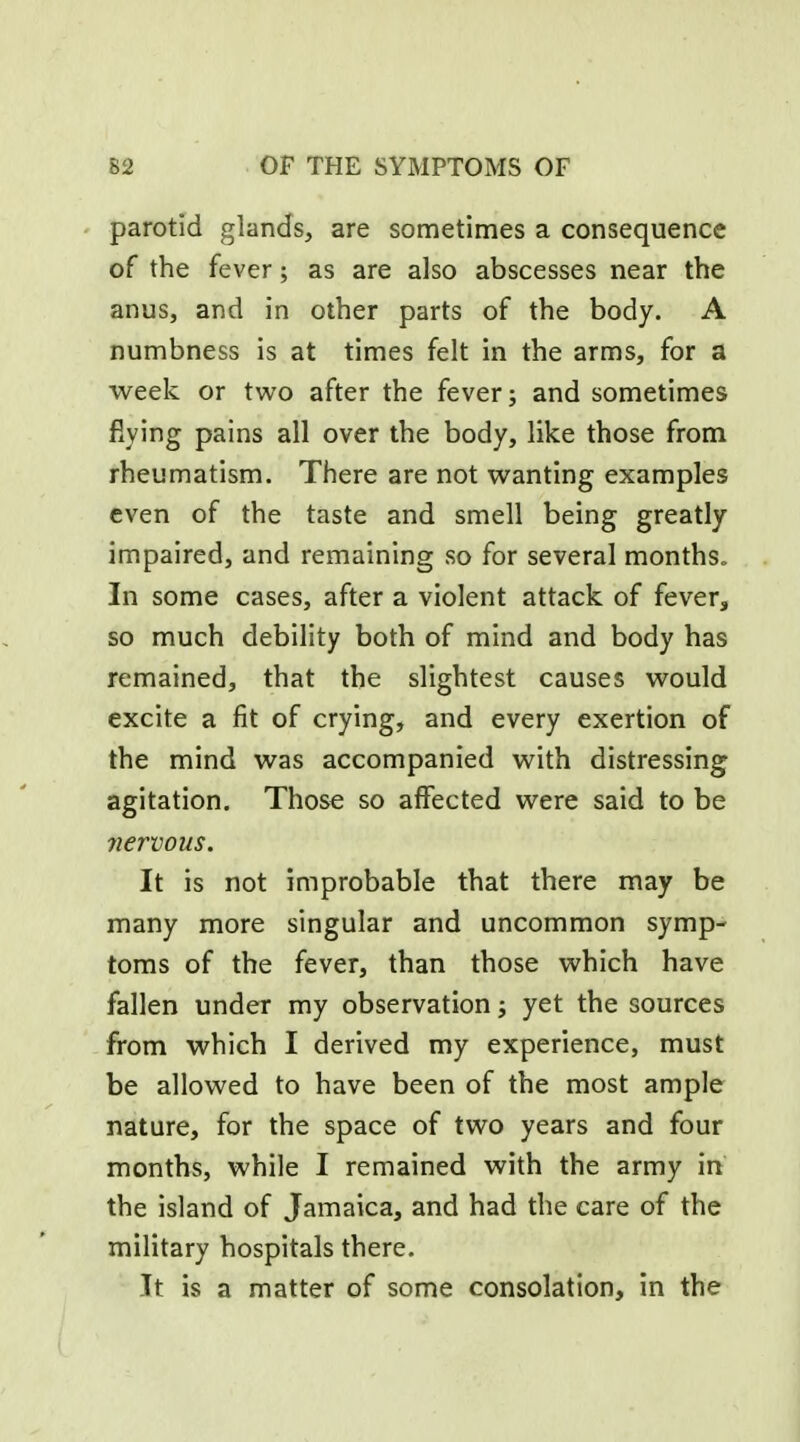 parotid glands, are sometimes a consequence of the fever; as are also abscesses near the anus, and in other parts of the body. A numbness is at times felt in the arms, for a week or two after the fever; and sometimes flying pains all over the body, like those from rheumatism. There are not wanting examples even of the taste and smell being greatly impaired, and remaining so for several months. In some cases, after a violent attack of fever, so much debility both of mind and body has remained, that the slightest causes would excite a fit of crying, and every exertion of the mind was accompanied with distressing agitation. Those so affected were said to be 7iervous. It is not improbable that there may be many more singular and uncommon symp- toms of the fever, than those which have fallen under my observation; yet the sources from which I derived my experience, must be allowed to have been of the most ample nature, for the space of two years and four months, while I remained with the army in the island of Jamaica, and had the care of the military hospitals there. It is a matter of some consolation, in the