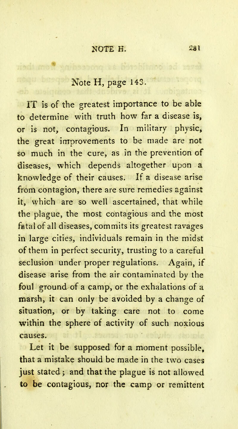 Note H, page 143. IT is of the greatest importance to be able to determine with truth how far a disease is, or is not, contagious. In military physic, the great improvements to be made are not so much in the cure, as in the prevention of diseases, which depends ahogether upon a knowledge of their causes. If a disease arise from contagion, there are sure remedies against it, which are so well ascertained, that while the plague, the most contagious and the most fatal of all diseases, commits its greatest ravages in large cities, individuals remain in the midst of them in perfect security, trusting to a careful seclusion under proper regulations. Again, if disease arise from the air contaminated by the foul ground of a camp, or the exhalations of a marsh, it can only be avoided by a change of situation, or by taking care not to come within the sphere of activity of such noxious causes. Let it be supposed for a moment possible, that a mistake should be made in the two cases just stated; and that the plague is not allowed to be contagious, nor the camp or remittent