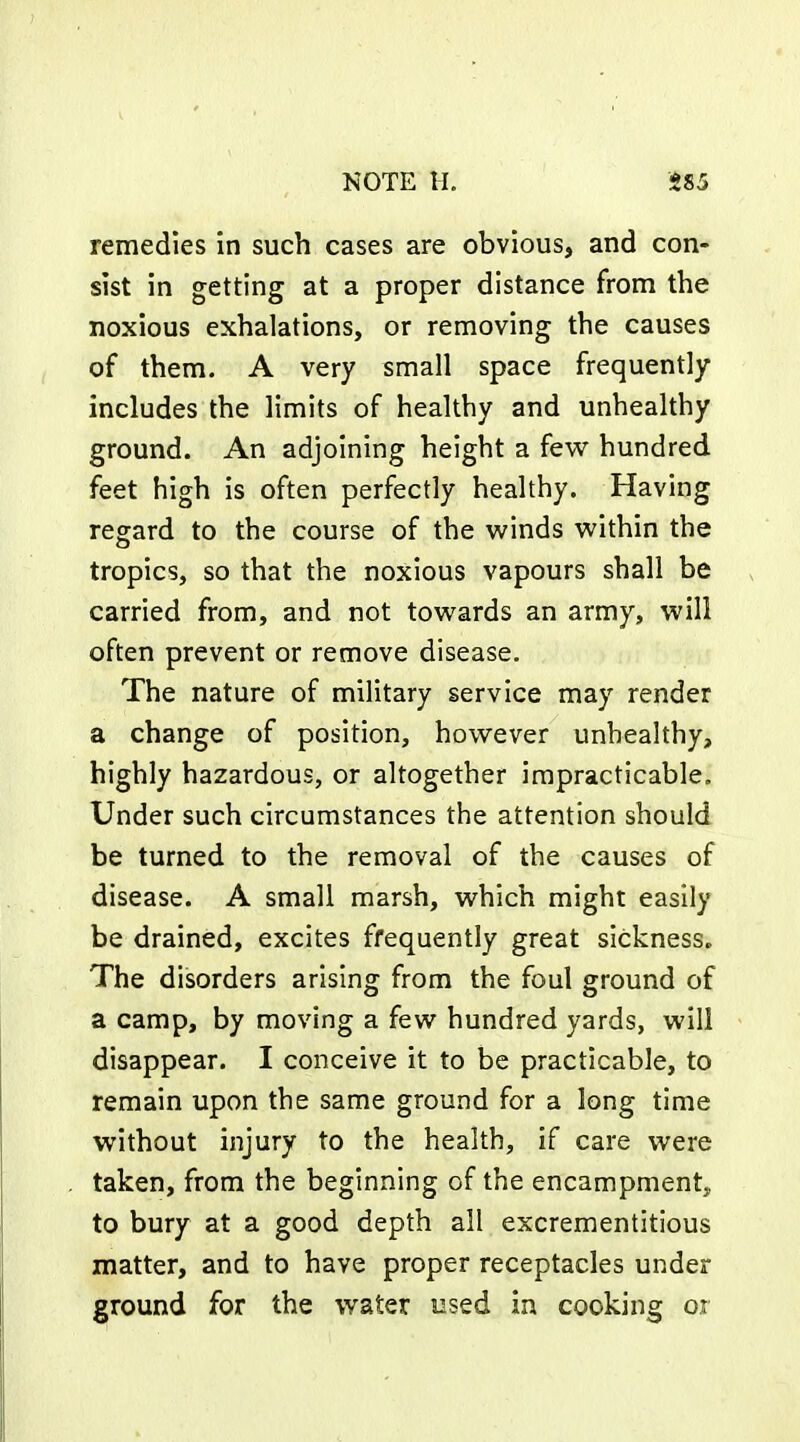 remedies in such cases are obvious, and con- sist in getting at a proper distance from the noxious exhalations, or removing the causes of them. A very small space frequently includes the limits of healthy and unhealthy ground. An adjoining height a few hundred feet high is often perfectly healthy. Having regard to the course of the winds within the tropics, so that the noxious vapours shall be carried from, and not towards an army, will often prevent or remove disease. The nature of military service may render a change of position, however unhealthy, highly hazardous, or altogether impracticable. Under such circumstances the attention should be turned to the removal of the causes of disease. A small marsh, which might easily be drained, excites frequently great sickness. The disorders arising from the foul ground of a camp, by moving a few hundred yards, will disappear. I conceive it to be practicable, to remain upon the same ground for a long time without injury to the health, if care were taken, from the beginning of the encampment, to bury at a good depth all excrementitious matter, and to have proper receptacles under ground for the water used in cooking or