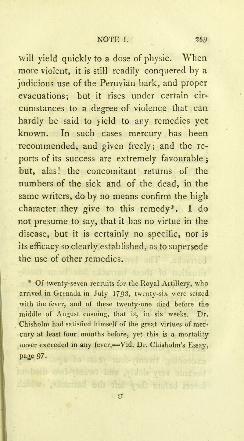 will yield quickly to a dose of physic. When more violent, it is still readily conquered by a judicious use of the Peruvian bark, and proper evacuations; but it rises under certain cir- cumstances to a degree of violence that can hardly be said to yield to any remedies yet know^n. In such cases mercury has been recommended, and given freely; and the re- ports of its success are extremely favourable; but, alas! the concomitant returns of the numbers of the sick and of the dead, in the same w^riters, do by no means confirm the high character they give to this remedy*. I do not presume to say, that it has no virtue in the disease, but it is certainly no specific, nor is its efficacy so clearly established, as to supersede the use of other remedies. * Of twenty-seven recruits for the Royal Artillery, who arrived in Grenada in July 1793» twenty-six were seized with the fever, and of these twenty-one died before the middle of August ensuing, that is, in six weeks. Dr. Chisholm had satisfied himself of the great virtues of mer- cury at least four months before, yet this is a mortality never exceeded in any fever.—Vid. Dr. Chisholm's Essay, page 97. IT
