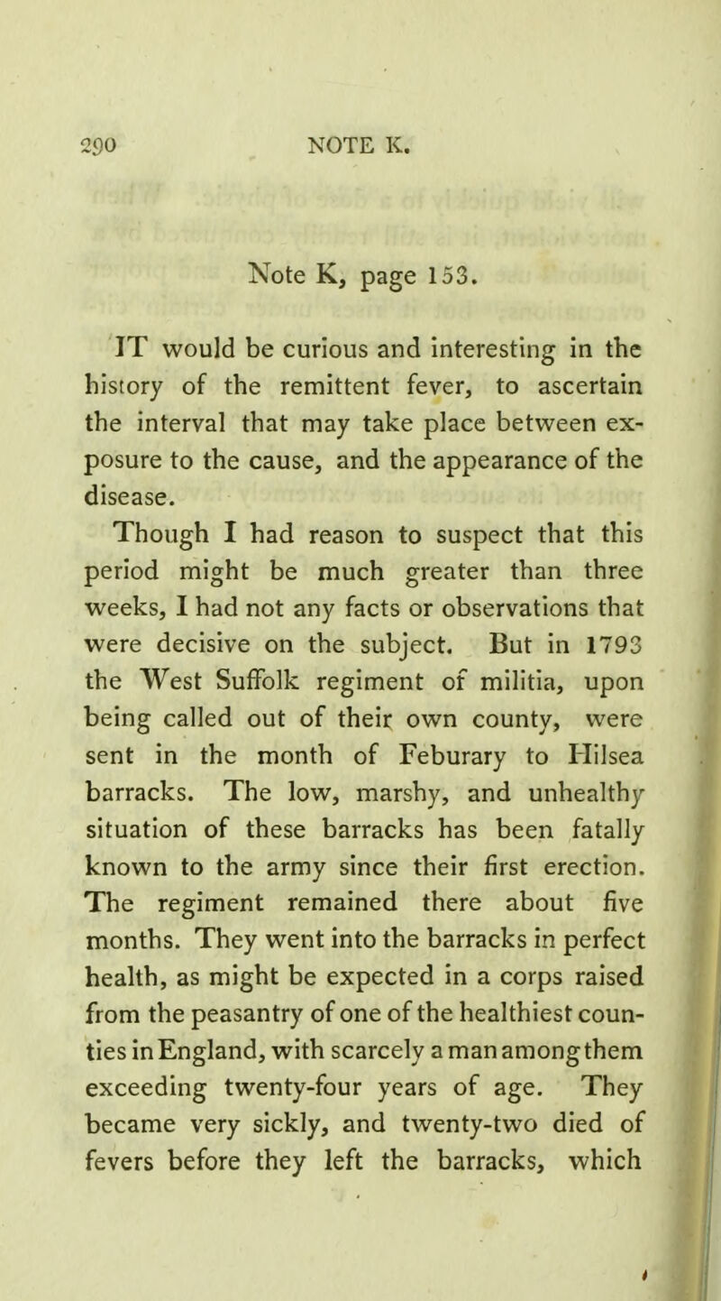 Note K, page 153. IT would be curious and interesting in the history of the remittent fever, to ascertain the interval that may take place between ex- posure to the cause, and the appearance of the disease. Though I had reason to suspect that this period might be much greater than three weeks, I had not any facts or observations that were decisive on the subject. But in 1793 the West Suffolk regiment of militia, upon being called out of their own county, were sent in the month of Feburary to Hilsea barracks. The low, marshy, and unhealthy situation of these barracks has been fatally known to the army since their first erection. The regiment remained there about five months. They went into the barracks in perfect health, as might be expected in a corps raised from the peasantry of one of the healthiest coun- ties in England, with scarcely a man among them exceeding twenty-four years of age. They became very sickly, and twenty-two died of fevers before they left the barracks, which