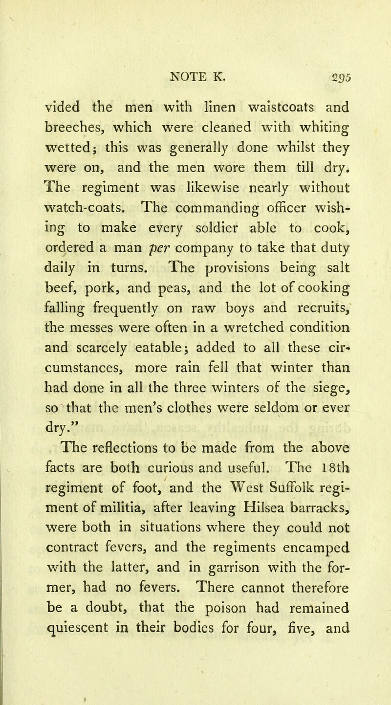 vided the men with linen waistcoats and breeches, which were cleaned with whiting wetted; this was generally done whilst they were on, and the men wore them till dry. The regiment was likewise nearly without watch-coats. The commanding officer wish- ing to make every soldier able to cook, ordered a man per company to take that duty daily in turns. The provisions being salt beef, pork, and peas, and the lot of cooking falling frequently on raw boys and recruits, the messes were often in a wretched condition and scarcely eatable j added to all these cir- cumstances, more rain fell that winter than had done in all the three winters of the siege, so that the men's clothes were seldom or ever dry. The reflections to be made from the above facts are both curious and useful. The 18th regiment of foot, and the West Suffolk regi- ment of militia, after leaving Hilsea barracks, were both in situations where they could not contract fevers, and the regiments encamped with the latter, and in garrison with the for- mer, had no fevers. There cannot therefore be a doubt, that the poison had remained quiescent in their bodies for four, five, and