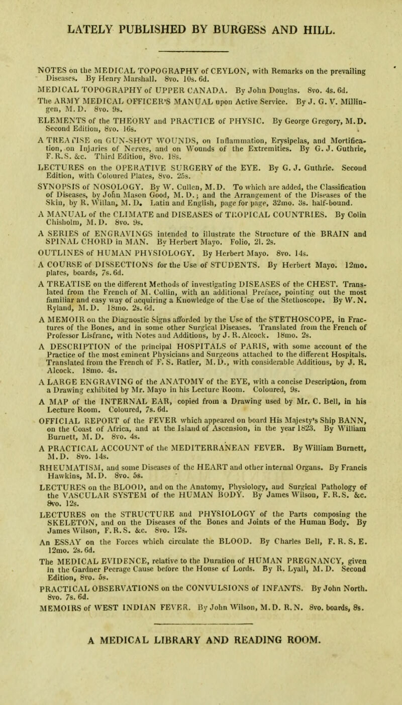 LATELY PUBLISHED BY BURGESS AND HILL. NOTES on the MEDICAL TOPOGRAPHY of CEYLON, with Remarks on the prevailing Diseases. By Henry Marshall. 8vo. 10s. Gd. MEDICAL TOPOGRAPHY of UPPER CANADA. By John Douglas. 8vo. 4s. 6d. The ARMY MEDICAL OFFICER'S MANUAL upon Active Service. By J. G. V. Millin- gen, M. D. Svo. 9s. ELEMENTS of the THEORY and PRACTICE of PHYSIC. By George Gregory, M.D. Second Edition, Svo. His. A TREATISE on GUN-SHOT WOUNDS, on Inflammation, Erysipelas, and Mortifica- tion, on Injuries of Nerves, and on Wounds of the Extremities. By G.J.Guthrie, F. R.S. &c. Third Edition, 8vo. 18s. LECTURES on the OPERATIVE SURGERY of the EYE. By G.J. Guthrie. Second Edition, with Coloured Plates, Svo. 25s. SYNOPSIS of NOSOLOGY. By W. Cullen, M.D. To which are added, the Classification of Diseases, by John Mason Good, M.D.; and the Arrangement of the Diseases of the Skin, by R. Willan, M. D. Latin and English, page for page, 32mo. 3s. half-bound. A MANUAL of the CLIMATE and DISEASES of TROPICAL COUNTRIES. By Colin Chisholm, M.D. Svo. 9s. A SERIES of ENGRAVINGS intended to illustrate the Structure of the BRAIN and SPINAL CHORD in MAN. By Herbert Mayo. Folio, 21. 2s. OUTLINES of HUMAN PHYSIOLOGY. By Herbert Mayo. 8vo. 14s. A COURSE of DISSECTIONS for the Use of STUDENTS. By Herbert Mayo. 12mo. plates, boards, 7s. 6d. A TREATISE on the different Methods of investigating DISEASES of the CHEST. Trans- lated from the French of M. Collin, with an additional Preface, pointing out the most familiar and easy way of acquiring a Knowledge of the Use of the Stethoscope. By W. N. Ryland, M.D. 18mo. 2s. <>d. A MEMOIR on the Diagnostic Signs afforded by the Use of the STETHOSCOPE, in Frac- tures of the Bones, and in some other Surgical Diseases. Translated from the French of Professor Lisfranc, with Notes and Additions, by J. R. Alcock. 18mo. 2s. A DESCRIPTION of the principal HOSPITALS of PARIS, with some account of the Practice of the most eminent Physicians and Surgeons attached to the different Hospitals. Translated from the French of F. S. Ratier, M.D., with considerable Additions, by J. R. Alcock. 18mo. 4s. A LARGE ENGRAVING of the ANATOMY of the EYE, with a concise Description, from a Drawing exhibited by Mr. Mayo in his Lecture Hooin. Coloured, 9s. A MAP of the INTERNAL EAR, copied from a Drawing used by Mr. C. Bell, in his Lecture Room. Coloured, 7s. 6d. OFFICIAL REPORT of the FEVER which appeared on board His Majesty's Ship BANN, on the Coast of Africa, and at the Island of Ascension, in the year 1823. By William Burnett, M. D. 8vo. 4s. A PRACTICAL ACCOUNT of the MEDITERRANEAN FEVER. By William Burnett, M.D. 8vo. 14s. RHEUMATISM, and some Diseases of the HEART and other internal Organs. By Francis Hawkins, M.D. 8vo. 5s. LECTURES on the BLOOD, and on the Anatomv, Phvsiology, and Surgical Pathology of the VASCULAR SYSTEM of the HUMAN BODY. By' James Wilson, F. R.S. &c. 8vo. 12s. LECTURES on the STRUCTURE and PHYSIOLOGY of the Parts composing the SKELETON, and on the Diseases of the Bones and Joints of the Human Body. By James Wilson, F.R.S. &c. 8vo. 12s. An ESSAY on the Forces which circulate the BLOOD. By Charles Bell, F. R. S. E. 12mo. 2s. 6d. The MEDICAL EVIDENCE, relative to the Duration of HUMAN PREGNANCY, given in the Gardner Peerage Cause before the House cf Lords. By R. Lyall, M. D. Second Edition, 8vo. 5s. PRACTICAL OBSERVATIONS on the CONVULSIONS of INFANTS. By John North. 8vo. 7s. 6d. MEMOIRS of WEST INDIAN FEVER. By John Wilson, M. D. R. N. 8vo. boards, 8s. A MEDICAL LIBRARY AND READING ROOM.