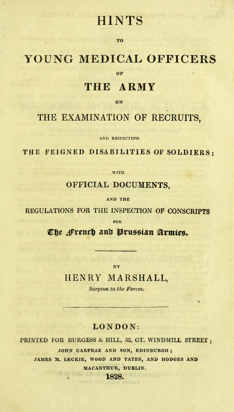 TO YOUNG MEDICAL OFFICERS OF THE ARMY ON THE EXAMINATION OF RECRUITS, AND RESPECTING THE FEIGNED DISABI LITIE S OF SOLDIERS; WITH OFFICIAL DOCUMENTS, AND THE REGULATIONS FOR THE INSPECTION OF CONSCRIPTS FOR Cfie jFtfnct attij Prussian ®vmm. BY HENRY MARSHALL, Surgeon to the Forces. LONDON: PRINTED FOR BURGESS & HILL, 55, GT. WINDMILL STREET ; JOHN CARFRAE AND SON, EDINBURGH ; JAMES M. LECKIE, WOOD AND YATES, AND HODGES AND MAC ARTHUR, DUBLIN. 1828.