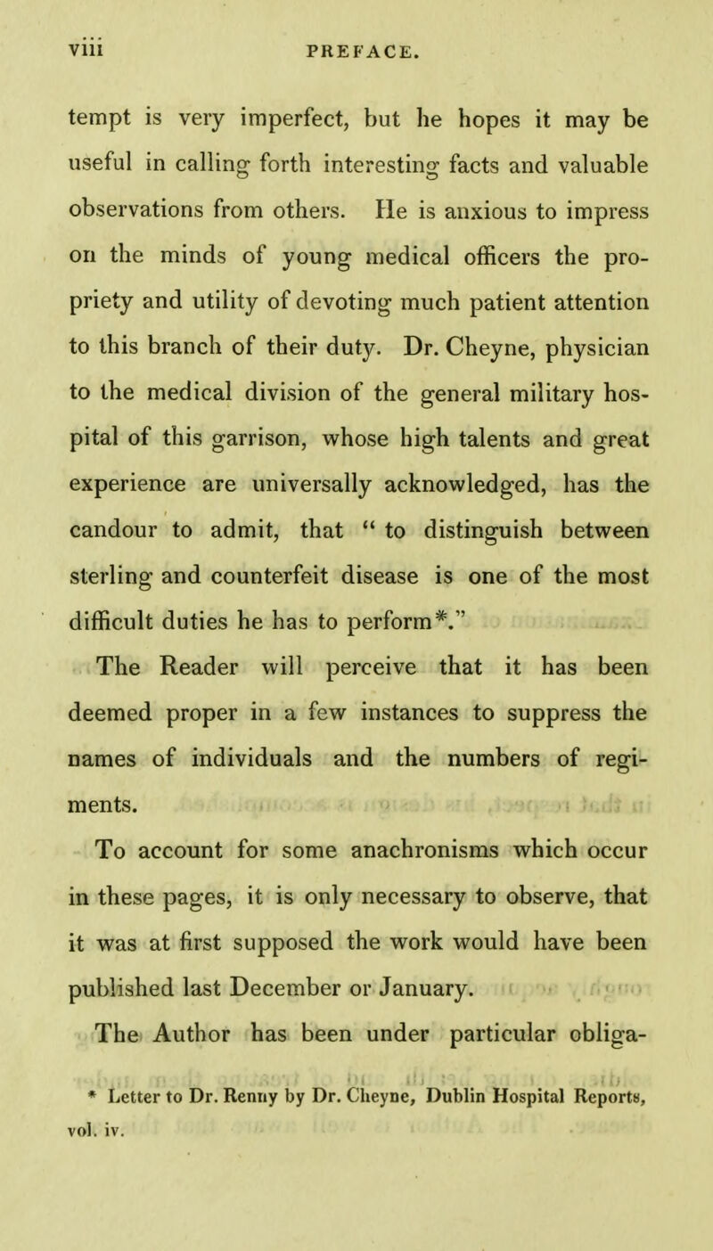 tempt is very imperfect, but he hopes it may be useful in calling forth interesting facts and valuable observations from others. He is anxious to impress on the minds of young medical officers the pro- priety and utility of devoting much patient attention to this branch of their duty. Dr. Cheyne, physician to the medical division of the general military hos- pital of this garrison, whose high talents and great experience are universally acknowledged, has the candour to admit, that  to distinguish between sterling and counterfeit disease is one of the most difficult duties he has to perform*. The Reader will perceive that it has been deemed proper in a few instances to suppress the names of individuals and the numbers of regi- ments. To account for some anachronisms which occur in these pages, it is only necessary to observe, that it was at first supposed the work would have been published last December or January. The Author has been under particular obliga- * Letter to Dr. Renny by Dr. Cheyne, Dublin Hospital Reports, vol. iv.