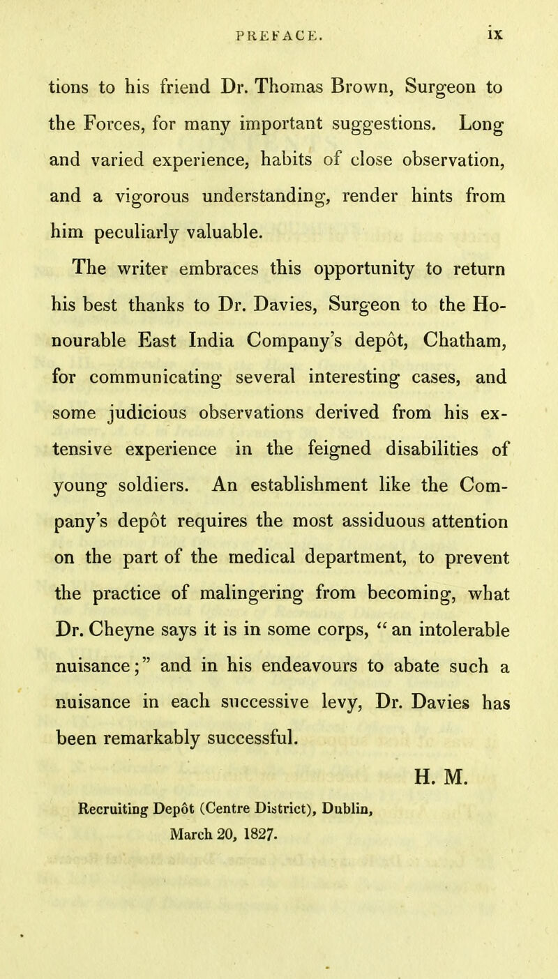 tions to his friend Dr. Thomas Brown, Surgeon to the Forces, for many important suggestions. Long and varied experience, habits of close observation, and a vigorous understanding, render hints from him peculiarly valuable. The writer embraces this opportunity to return his best thanks to Dr. Davies, Surgeon to the Ho- nourable East India Company's depot, Chatham, for communicating several interesting cases, and some judicious observations derived from his ex- tensive experience in the feigned disabilities of young soldiers. An establishment like the Com- pany's depot requires the most assiduous attention on the part of the medical department, to prevent the practice of malingering from becoming, what Dr. Cheyne says it is in some corps,  an intolerable nuisance; and in his endeavours to abate such a nuisance in each successive levy, Dr. Davies has been remarkably successful. H. M. Recruiting Depot (Centre District), Dublin, March 20, 1827.