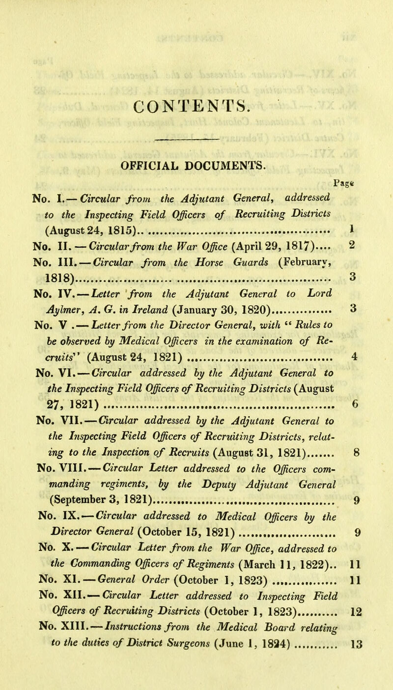 CONTENTS. OFFICIAL DOCUMENTS. Pag« No. I.— Circular from the Adjutant General, addressed to the Inspecting Field Officers of Recruiting Districts (August 24, 1815) 1 No. II. — Circular from the War Office (April 29, 1817).... 2 No. III.—Circular from the Horse Guards (February, 1818) 3 No. IV. — Letter from the Adjutant General to Lord Aylmer, A. G. in Ireland (January 30, 1820) 3 No. V . — Letter from the Director General, with  Rules to be observed by Medical Officers in the examination of Re- cruits' (August 24, 1821) 4 No. VI. — Circular addressed by the Adjutant General to the Inspecting Field Officers of Recruiting Districts (August 27, 1821) 6 No. VII. — Circular addressed by the Adjutant General to the Inspecting Field Officers of Recruiting Districts, relat- ing to the Inspection of Recruits (August 31, 1821) 8 No. VIII. — Circular Letter addressed to the Officers com- manding regiments, by the Deputy Adjutant General (September3, 1821) 9 No. IX. — Circular addressed to Medical Officers by the Director General (October 15, 1821) 9 No. X. — Circular Letter from the War Office, addressed to the Commanding Officers of Regiments (March 11, 1822).. 11 No. XI. — General Order (October 1, 1823) 11 No. XII.— Circular Letter addressed to Inspecting Field Officers of Recruiting Districts (October 1, 1823) 12 No. XIII. — Instructions from the Medical Board relating to the duties of District Surgeons (June 1, 1824) 13