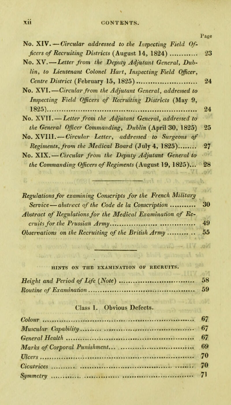 Page No. XIV. — Circular addressed to the Inspecting Field Of- ficers of Recruiting Districts (August 14, 1824) 23 No. XV. — Letter from the Deputy Adjutant General, Dub- lin, to Lieutenant Colonel Hart, Inspecting Field Officer, Centre District (February 15, 1825) 24 No. XVI.—Circular from the Adjutant General, addressed to Inspecting Field Officers of Recruiting Districts (May 9, 1825) 24 No. XVII. — Letter from the Adjutant General, addressed to the General Officer Commanding, Dublin (April 30, 1825) 25 No. XVIII. — Circular Letter, addressed to Surgeons of Regiments, from the Medical Board (July 4, 1825) 27 No. XIX. — Circular from the Deputy Adjutant General to the Commanding Officers of Regiments (August 19, 1825)... 28 Regulations for examining Conscripts for the French Military Service — abstract of the Code de la Conscription 30 Abstract of Regulations for the Medical Examination of Re- cruits for the Prussian Army 49 Observations on the Recruiting of the British Army 55 HINTS ON THE EXAMINATION OF RECRUITS. Height and Period of Life (Note) 58 Routine of Examination 59 Class I. Obvious Defects. Colour 67 Muscular Capability , 67 General Health 67 Marks of Corporal Punishment 69 Ulcers 70 Cicatrices 70 Symmetry /I