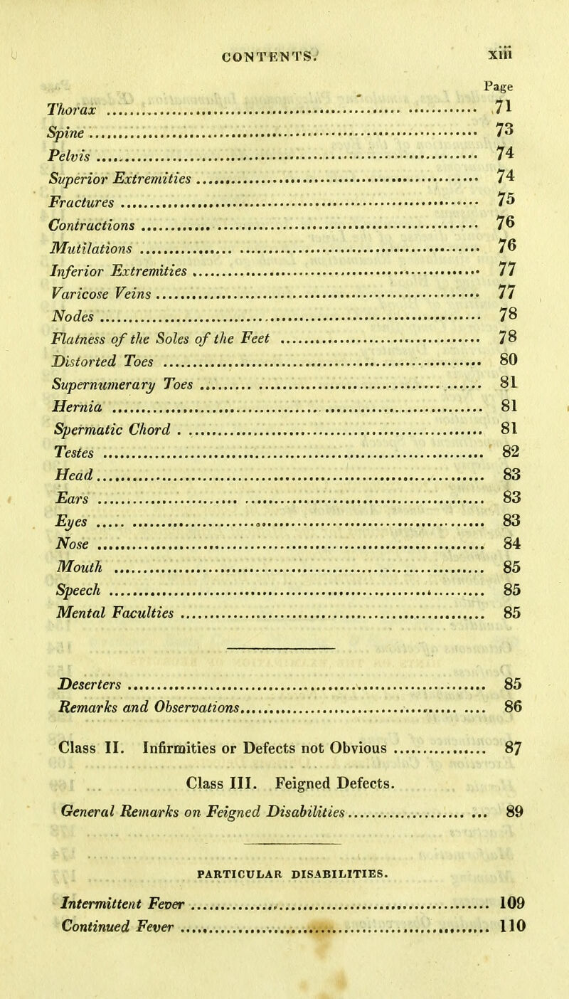 Page Thorax .... 71 Spine 73 Pelvis 74 Superior Extremities 74 Fractures 75 Contractions 76 Mutilations 76 Inferior Extremities 77 Varicose Veins 77 Nodes 78 Flatness of the Soles of the Feet 78 Distorted Toes 80 Supernumerary Toes 81 Hernia 81 Spermatic Chord . 81 Testes 82 Head 83 Ears 83 Eyes 83 Nose 84 Mouth 85 Speech < 85 Mental Faculties 85 Deserters 85 Remarks and Observations 86 Class II. Infirmities or Defects not Obvious 87 Class III. Feigned Defects. General Remarks on Feigned Disabilities 89 PARTICULAR DISABILITIES. Intermittent Fever 109 Continued Fever 110