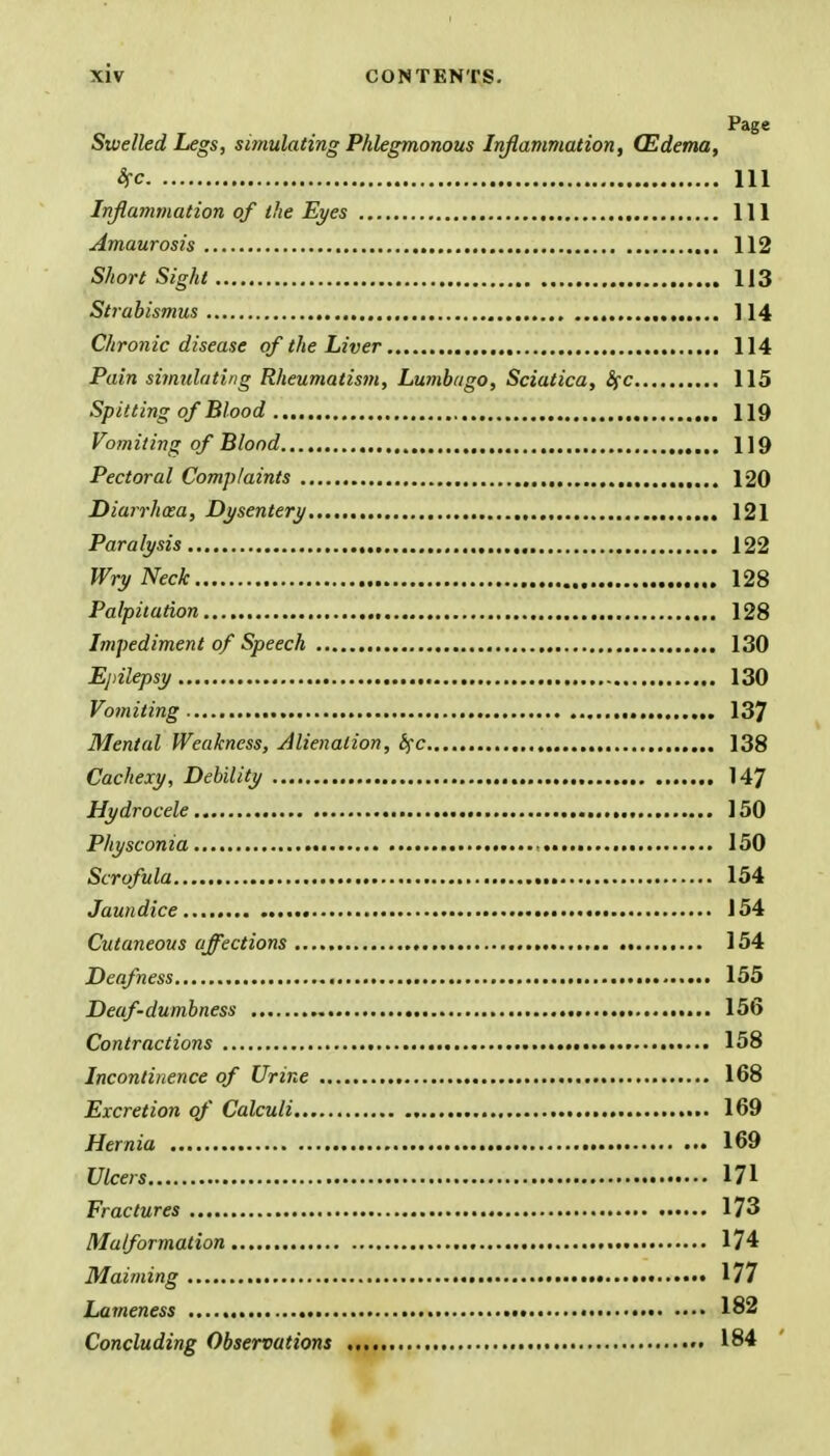 Page Swelled Legs, simulating Phlegmonous Inflammation, (Edema, fa in Inflammation of the Eyes Ill Amaurosis 112 Short Sight 113 Strabismus ] 14 Chronic disease of the Liver 114 Pain simulating Rheumatism, Lumbago, Sciatica, Sfc 115 Spitting of Blood 119 Vomiting of Blond U9 Pectoral Complaints 120 Diarrhoea, Dysentery 121 Paralysis 122 Wry Neck 128 Palpitation 128 Impediment of Speech 130 Epilepsy 130 Vomiting 137 Mental Weakness, Alienation, fyc 138 Cachexy, Debility ., 147 Hydrocele 150 Physcon ia • • 150 Scrofula 154 Jaundice 154 Cutaneous affections .......... 154 Deafness 155 Deaf-dumbness 156 Contractions 158 Incontinence of Urine 168 Excretion of Calculi 169 Hernia 169 Ulcers 171 Fractures 173 Malformation 174 Maiming • 177 Lameness 182 Concluding Observations 184