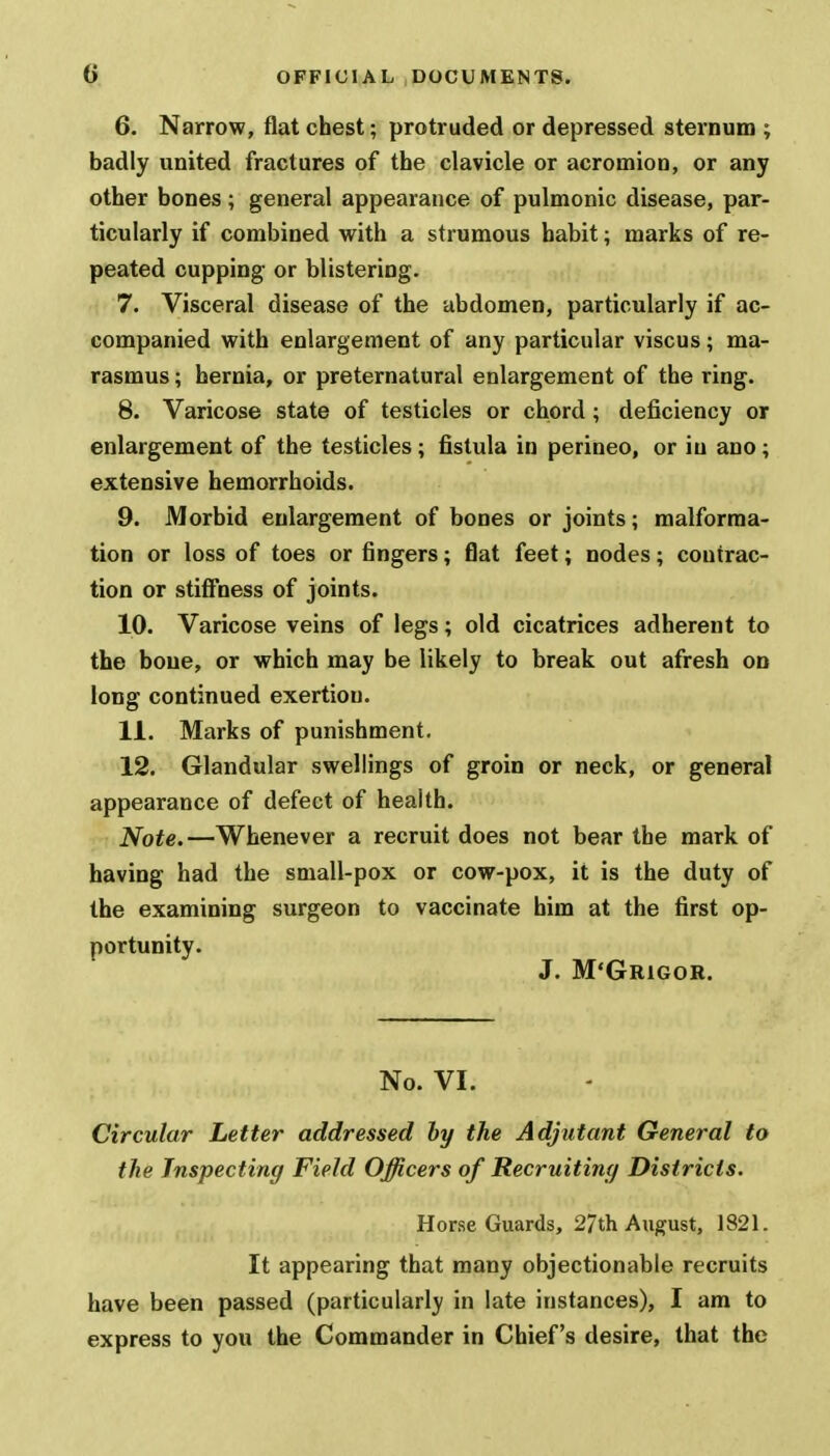 6. Narrow, flat chest; protruded or depressed sternum ; badly united fractures of the clavicle or acromion, or any other bones; general appearance of pulmonic disease, par- ticularly if combined with a strumous habit; marks of re- peated cupping- or blistering. 7. Visceral disease of the abdomen, particularly if ac- companied with enlargement of any particular viscus ; ma- rasmus ; hernia, or preternatural enlargement of the ring. 8. Varicose state of testicles or chord; deficiency or enlargement of the testicles; fistula in perineo, or in ano; extensive hemorrhoids. 9. Morbid enlargement of bones or joints; malforma- tion or loss of toes or fingers; flat feet; nodes; contrac- tion or stiffness of joints. 10. Varicose veins of legs; old cicatrices adherent to the bone, or which may be likely to break out afresh on long continued exertion. 11. Marks of punishment. 12. Glandular swellings of groin or neck, or general appearance of defect of health. Note.—Whenever a recruit does not bear the mark of having had the small-pox or cow-pox, it is the duty of the examining surgeon to vaccinate him at the first op- portunity. J. M'Grigor. No. VI. Circular Letter addressed by the Adjutant General to the Inspecting Field Officers of Recruiting Districts. Horse Guards, 27th August, 1821. It appearing that many objectionable recruits have been passed (particularly in late instances), I am to express to you the Commander in Chief's desire, that the