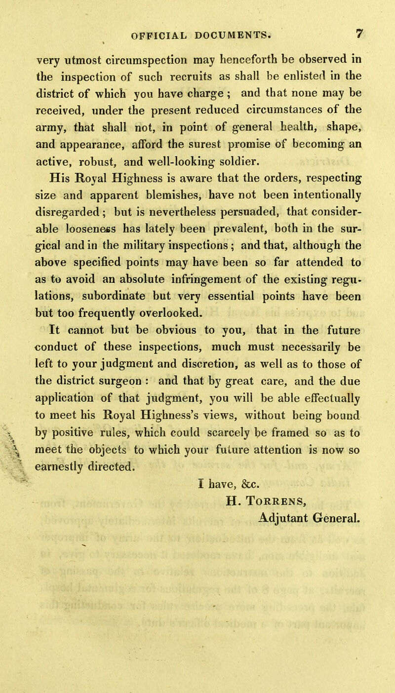 very utmost circumspection may henceforth be observed in the inspection of such recruits as shall be enlisted in the district of which you have charge ; and that none may be received, under the present reduced circumstances of the army, that shall not, in point of general health, shape, and appearance, afford the surest promise of becoming an active, robust, and well-looking soldier. His Royal Highness is aware that the orders, respecting size and apparent blemishes, have not been intentionally disregarded ; but is nevertheless persuaded, that consider- able looseness has lately been prevalent, both in the sur- gical and in the military inspections ; and that, although the above specified points may have been so far attended to as to avoid an absolute infringement of the existing regu- lations, subordinate but very essential points have been but too frequently overlooked. It cannot but be obvious to you, that in the future conduct of these inspections, much must necessarily be left to your judgment and discretion, as well as to those of the district surgeon : and that by great care, and the due application of that judgment, you will be able effectually to meet his Royal Highness's views, without being bound by positive rules, which could scarcely be framed so as to meet the objects to which your future attention is now so earnestly directed. I have, &c. H. TORRENS, Adjutant General.