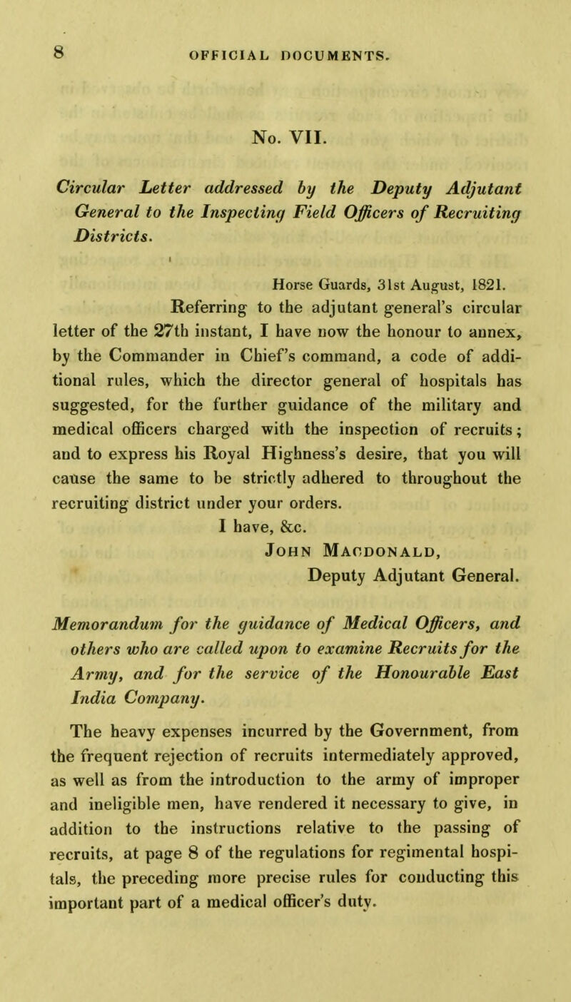 No. VII. Circular Letter addressed by the Deputy Adjutant General to the Inspecting Field Officers of Recruiting Districts. Horse Guards, 31st August, 1821. Referring to the adjutant general's circular letter of the 27th instant, I have now the honour to annex, by the Commander in Chief's command, a code of addi- tional rules, which the director general of hospitals has suggested, for the further guidance of the military and medical officers charged with the inspection of recruits; and to express his Royal Highness's desire, that you will cause the same to be strictly adhered to throughout the recruiting district under your orders. I have, &c. John Macdonald, Deputy Adjutant General. Memorandum for the guidance of Medical Officers, and others who are called upon to examine Recruits for the Army, and for the service of the Honourable East India Company. The heavy expenses incurred by the Government, from the frequent rejection of recruits intermediately approved, as well as from the introduction to the army of improper and ineligible men, have rendered it necessary to give, in addition to the instructions relative to the passing of recruits, at page 8 of the regulations for regimental hospi- tals, the preceding more precise rules for conducting this important part of a medical officer's duty.