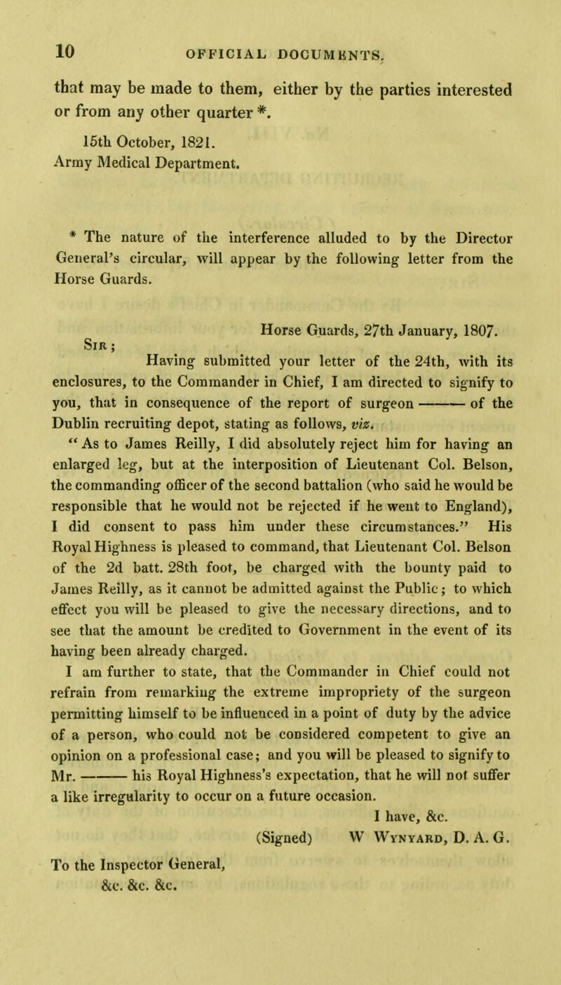 that may be made to them, either by the parties interested or from any other quarter *. 15th October, 1821. Array Medical Department. * The nature of the interference alluded to by the Director General's circular, will appear by the following letter from the Horse Guards. Horse Guards, 27th January, 1807. Sir ; Having submitted your letter of the 24th, with its enclosures, to the Commander in Chief, I am directed to signify to you, that in consequence of the report of surgeon of the Dublin recruiting depot, stating as follows, viz. As to James Reilly, I did absolutely reject him for having an enlarged leg, but at the interposition of Lieutenant Col. Belson, the commanding officer of the second battalion (who said he would be responsible that he would not be rejected if he went to England), I did consent to pass him under these circumstances. His Royal Highness is pleased to command, that Lieutenant Col. Belson of the 2d batt. 28th foot, be charged with the bounty paid to James Reilly, as it cannot be admitted against the Public; to which effect you will be pleased to give the necessary directions, and to see that the amount be credited to Government in the event of its having been already charged. I am further to state, that the Commander in Chief could not refrain from remarking the extreme impropriety of the surgeon permitting himself to be influenced in a point of duty by the advice of a person, who could not be considered competent to give an opinion on a professional case; and you will be pleased to signify to Mr. his Royal Highness's expectation, that he will not suffer a like irregularity to occur on a future occasion. I have, &c. (Signed) W Wynyabd, D. A. G. To the Inspector General, &c. &c. &c.