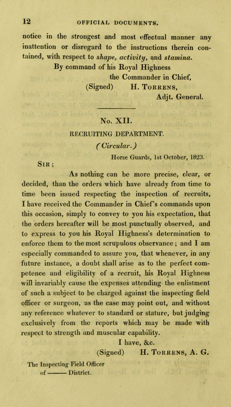 notice in the strongest and most effectual manner any inattention or disregard to the instructions therein con- tained, with respect to shape, activity, and stamina. By command of his Royal Highness the Commander in Chief, (Signed) H. Torrens, Adjt. General. No. XII. RECRUITING DEPARTMENT. C Circular.) Horse Guards, 1st October, 182.3. Sir ; As nothing can be more precise, clear, or decided, than the orders which have already from time (o time been issued respecting the inspection of recruits, I have received the Commander in Chief's commands upon this occasion, simply to convey to you his expectation, that the orders hereafter will be most punctually observed, and to express to you his Royal Highness's determination to enforce them to the most scrupulous observance; and I am especially commanded to assure you, that whenever, in any future instance, a doubt shall arise as to the perfect com- petence and eligibility of a recruit, bis Royal Highness will invariably cause the expenses attending the enlistment of such a subject to be charged against the inspecting field officer or surgeon, as the case may point out, and without any reference whatever to standard or stature, but judging exclusively from the reports which may be made with respect to strength and muscular capability. I have, &c. (Sigued) H. Torrens, A. G. The Inspecting Field Officer of ——— District.