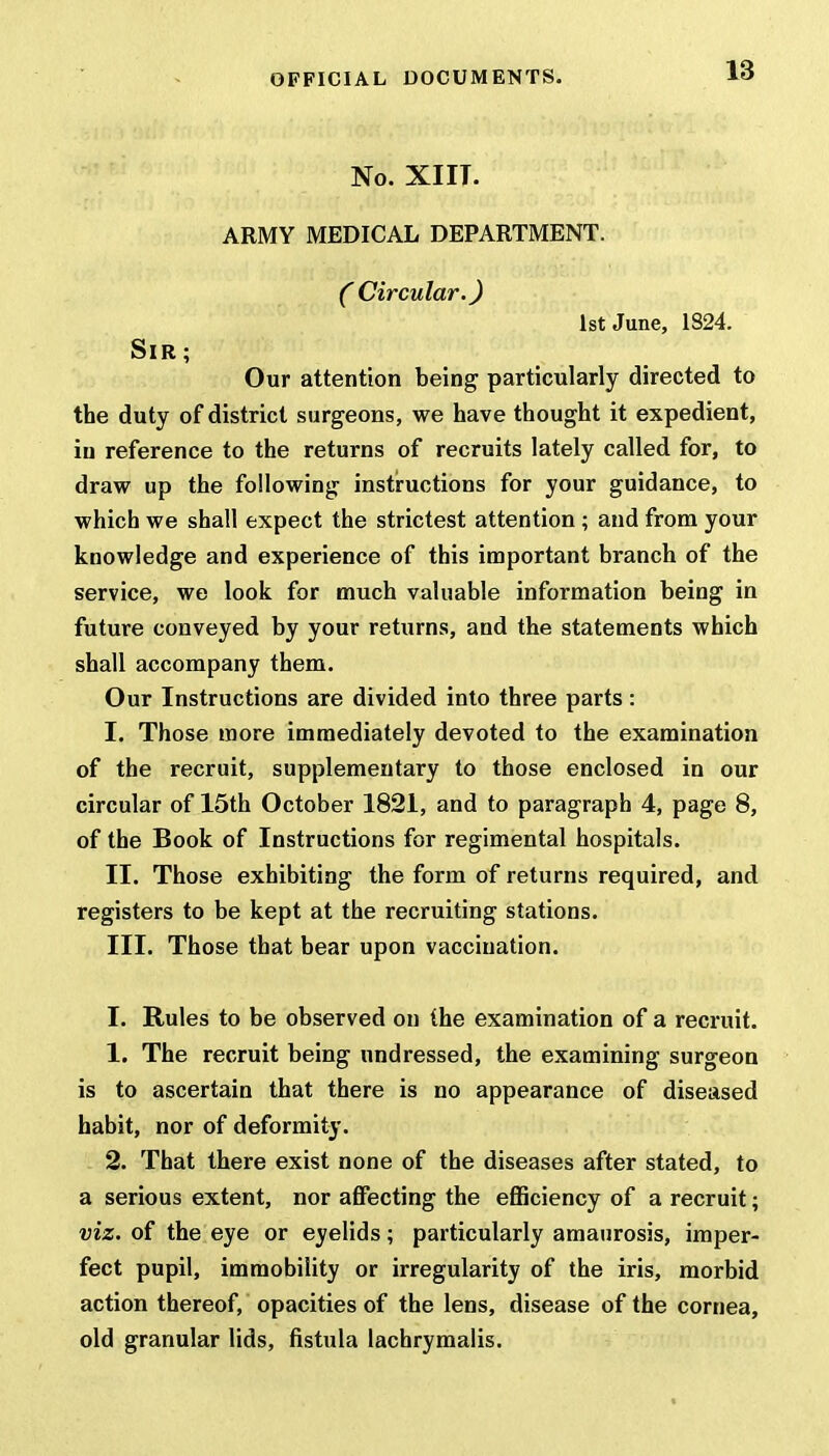 No. XIIT. ARMY MEDICAL DEPARTMENT. C Circular.) 1st June, 1S24. Sir; Our attention being particularly directed to the duty of district surgeons, we have thought it expedient, in reference to the returns of recruits lately called for, to draw up the following instructions for your guidance, to which we shall expect the strictest attention ; and from your knowledge and experience of this important branch of the service, we look for much valuable information being in future conveyed by your returns, and the statements which shall accompany them. Our Instructions are divided into three parts: I. Those more immediately devoted to the examination of the recruit, supplementary to those enclosed in our circular of 15th October 1821, and to paragraph 4, page 8, of the Book of Instructions for regimental hospitals. II. Those exhibiting the form of returns required, and registers to be kept at the recruiting stations. III. Those that bear upon vaccination. I. Rules to be observed on the examination of a recruit. 1. The recruit being undressed, the examining surgeon is to ascertain that there is no appearance of diseased habit, nor of deformity. 2. That there exist none of the diseases after stated, to a serious extent, nor affecting the efficiency of a recruit; viz. of the eye or eyelids; particularly amaurosis, imper- fect pupil, immobility or irregularity of the iris, morbid action thereof, opacities of the lens, disease of the cornea, old granular lids, fistula lachrymalis.