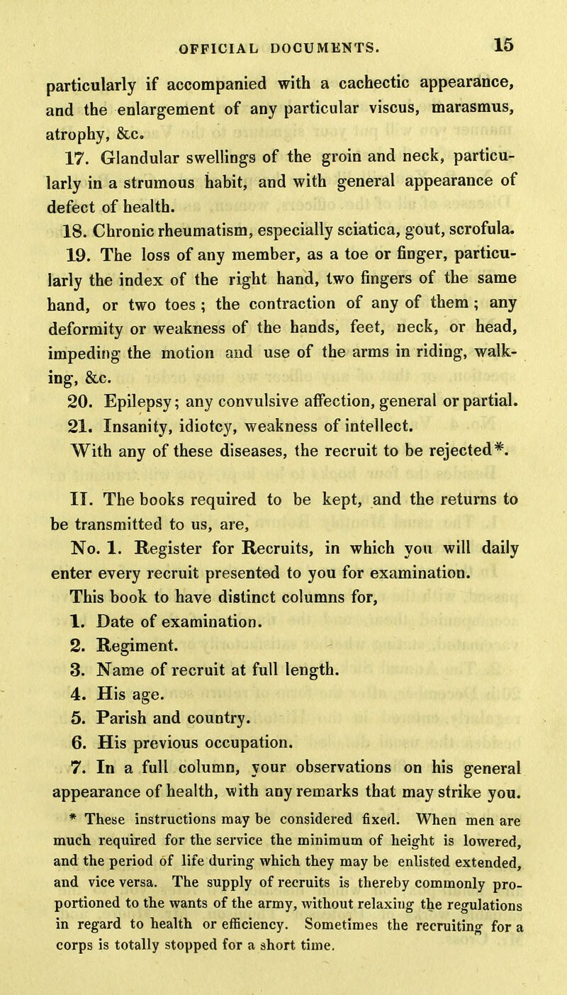 particularly if accompanied with a cachectic appearance, and the enlargement of any particular viscus, marasmus, atrophy, &c. 17. Glandular swellings of the groin and neck, particu- larly in a strumous habit, and with general appearance of defect of health. 18. Chronic rheumatism, especially sciatica, gout, scrofula. 19. The loss of any member, as a toe or finger, particu- larly the index of the right hand, two fingers of the same hand, or two toes; the contraction of any of them; any deformity or weakness of the hands, feet, neck, or head, impeding the motion and use of the arms in riding, walk- ing, &c. 20. Epilepsy; any convulsive affection, general or partial. 21. Insanity, idiotcy, weakness of intellect. With any of these diseases, the recruit to be rejected*. II. The books required to be kept, and the returns to be transmitted to us, are, No. 1. Register for Recruits, in which you will daily enter every recruit presented to you for examination. This book to have distinct columns for, 1. Date of examination. 2. Regiment. 3. Name of recruit at full length. 4. His age. 5. Parish and country. 6. His previous occupation. 7. In a full column, your observations on his general appearance of health, with any remarks that may strike you. * These instructions may be considered fixed. When men are much required for the service the minimum of height is lowered, and the period of life during which they may be enlisted extended, and vice versa. The supply of recruits is thereby commonly pro- portioned to the wants of the army, without relaxing the regulations in regard to health or efficiency. Sometimes the recruiting for a corps is totally stopped for a short time.