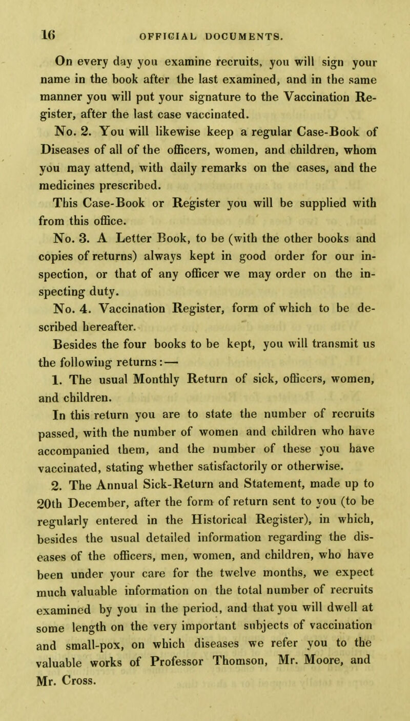 On every day you examine recruits, you will sign your name in the book after the last examined, and in the same manner you will put your signature to the Vaccination Re- gister, after the last case vaccinated. No. 2. You will likewise keep a regular Case-Book of Diseases of all of the officers, women, and children, whom you may attend, with daily remarks on the cases, and the medicines prescribed. This Case-Book or Register you will be supplied with from this office. No. 3. A Letter Book, to be (with the other books and copies of returns) always kept in good order for our in- spection, or that of any officer we may order on the in- specting duty. No. 4. Vaccination Register, form of which to be de- scribed hereafter. Besides the four books to be kept, you will transmit us the following returns: — 1. The usual Monthly Return of sick, officers, women, and children. In this return you are to slate the number of recruits passed, with the number of women and children who have accompanied them, and the number of these you have vaccinated, stating whether satisfactorily or otherwise. 2. The Annual Sick-Return and Statement, made up to 20th December, after the form of return sent to you (to be regularly entered in the Historical Register), in which, besides the usual detailed information regarding the dis- eases of the officers, men, women, and children, who have been under your care for the twelve months, we expect much valuable information on the total number of recruits examined by you in the period, and that you will dwell at some length on the very important subjects of vaccination and small-pox, on which diseases we refer you to the valuable works of Professor Thomson, Mr. Moore, and Mr. Cross.