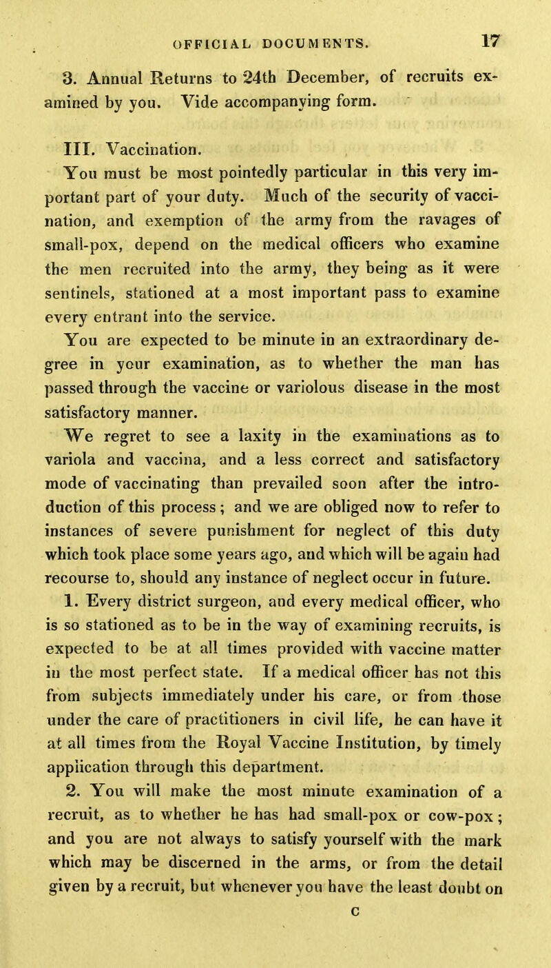 3. Annual Returns to 24th December, of recruits ex- amined by you. Vide accompanying form. III. Vaccination. You must be most pointedly particular in this very im- portant part of your duty. Much of the security of vacci- nation, and exemption of the army from the ravages of small-pox, depend on the medical officers who examine the men recruited into the army, they being as it were sentinels, stationed at a most important pass to examine every entrant into the service. You are expected to be minute in an extraordinary de- gree in your examination, as to whether the man has passed through the vaccine or variolous disease in the most satisfactory manner. We regret to see a laxity in the examinations as to variola and vaccina, and a less correct and satisfactory mode of vaccinating than prevailed soon after the intro- duction of this process; and we are obliged now to refer to instances of severe punishment for neglect of this duty which took place some years ago, and which will be agaiu had recourse to, should any instance of neglect occur in future. 1. Every district surgeon, and every medical officer, who is so stationed as to be in the way of examining recruits, is expected to be at all times provided with vaccine matter in the most perfect state. If a medical officer has not this from subjects immediately under his care, or from those under the care of practitioners in civil life, he can have it at all times from the Royal Vaccine Institution, by timely application through this department. 2. You will make the most minute examination of a recruit, as to whether he has had small-pox or cow-pox; and you are not always to satisfy yourself with the mark which may be discerned in the arms, or from the detail given by a recruit, but whenever you have the least doubt on c