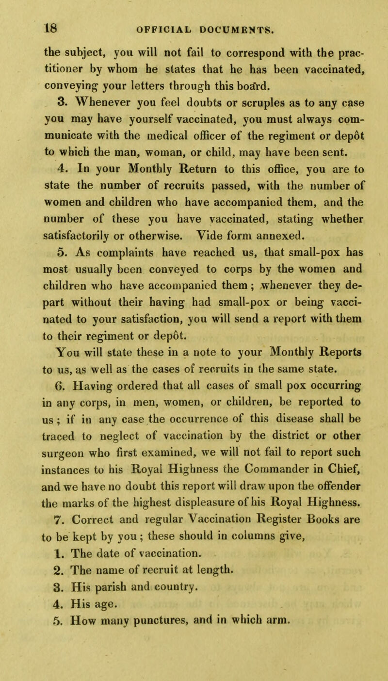 the subject, you will not fail to correspond with the prac- titioner by whom he states that he has been vaccinated, conveying your letters through this board. 3. Whenever you feel doubts or scruples as to any case you may have yourself vaccinated, you must always com- municate with the medical officer of the regiment or depot to which the man, woman, or child, may have been sent. 4. In your Monthly Return to this office, you are to state the number of recruits passed, with the number of women and children who have accompanied them, and the number of these you have vaccinated, stating whether satisfactorily or otherwise. Vide form annexed. 5. As complaints have reached us, that small-pox has most usually been conveyed to corps by the women and children who have accompanied them; whenever they de- part without their having had small-pox or being vacci- nated to your satisfaction, you will send a report with them to their regiment or depot. You will state these in a note to your Monthly Reports to us, as well as the cases of recruits in the same state. 6. Having ordered that all cases of small pox occurring in any corps, in men, women, or children, be reported to us; if in any case the occurrence of this disease shall be traced to neglect of vaccination by the district or other surgeon who first examined, we will not fail to report such instances to his Royal Highness the Commander in Chief, and we have no doubt this report will draw upon the offender the marks of the highest displeasure of his Royal Highness. 7. Correct and regular Vaccination Register Books are to be kept by you; these should in columns give, 1. The date of vaccination. 2. The name of recruit at length. 3. His parish and country. 4. His age. 5. How many punctures, and in which arm.