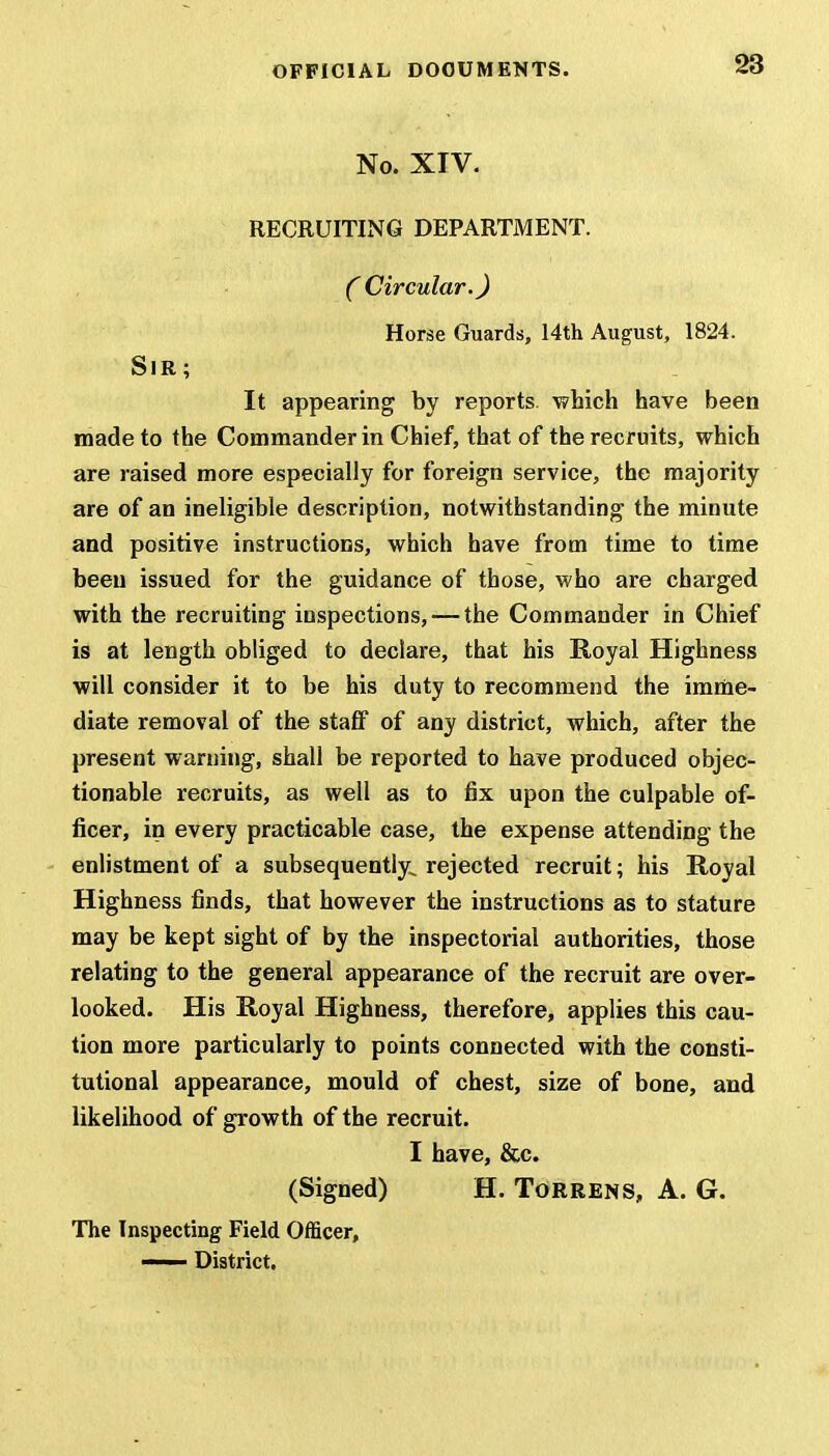 No. XIV. RECRUITING DEPARTMENT. C Circular. J Horse Guards, 14th August, 1824. Sir ; It appearing by reports which have been made to the Commander in Chief, that of the recruits, which are raised more especially for foreign service, the majority are of an ineligible description, notwithstanding the minute and positive instructions, which have from time to time been issued for the guidance of those, who are charged with the recruiting inspections, — the Commander in Chief is at length obliged to declare, that his Royal Highness will consider it to be his duty to recommend the imme- diate removal of the staff of any district, which, after the present warning, shall be reported to have produced objec- tionable recruits, as well as to fix upon the culpable of- ficer, in every practicable case, the expense attending the enlistment of a subsequently, rejected recruit; his Royal Highness finds, that however the instructions as to stature may be kept sight of by the inspectorial authorities, those relating to the general appearance of the recruit are over- looked. His Royal Highness, therefore, applies this cau- tion more particularly to points connected with the consti- tutional appearance, mould of chest, size of bone, and likelihood of growth of the recruit. I have, &c. (Signed) H. Torrens, A. G. The Inspecting Field Officer, — District.