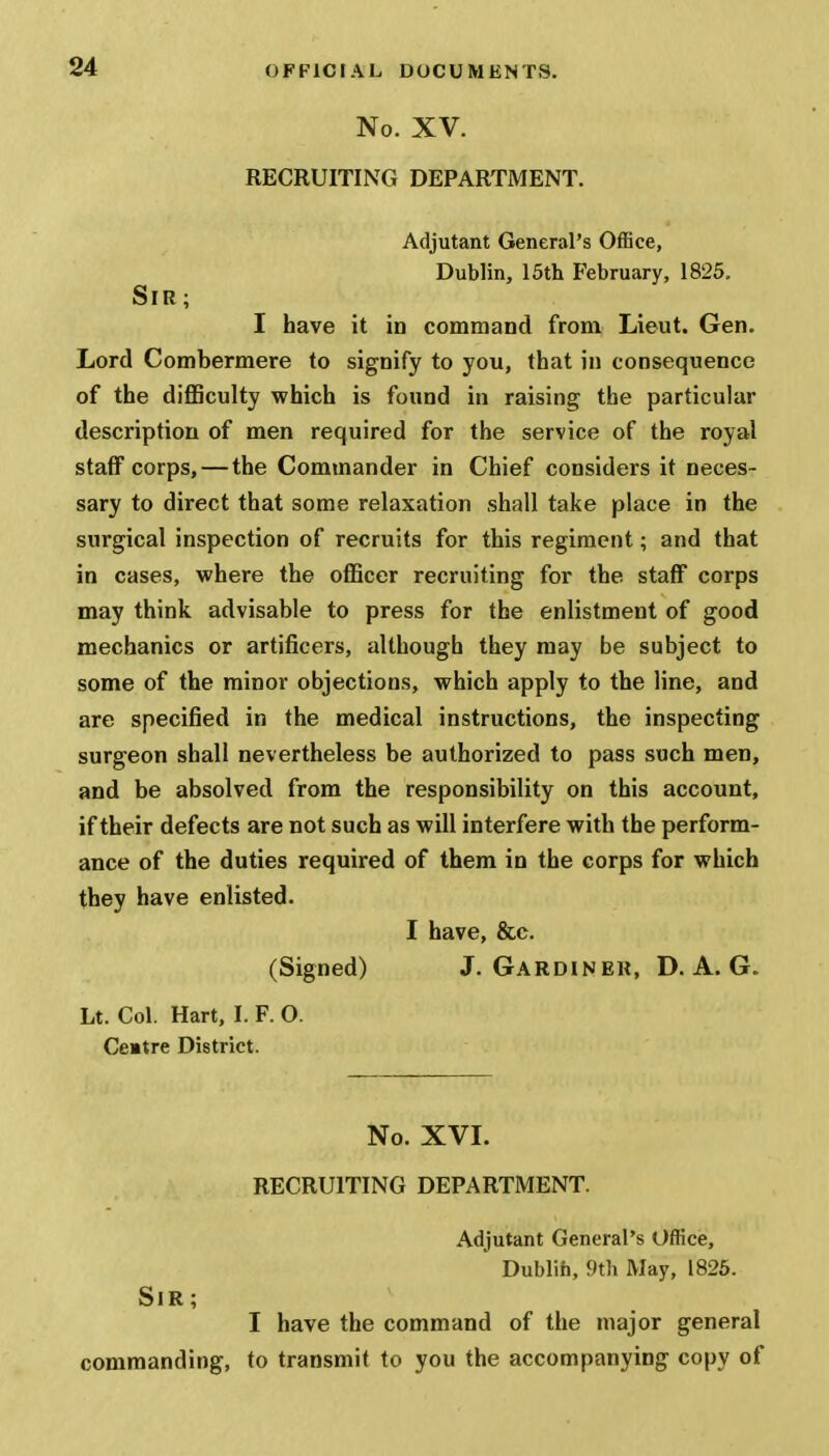 No. XV. RECRUITING DEPARTMENT. Adjutant General's Office, Dublin, 15th February, 1825. Sir; I have it in command from Lieut. Gen. Lord Combermere to signify to you, that in consequence of the difficulty which is found in raising the particular description of men required for the service of the royal staff corps, — the Commander in Chief considers it neces- sary to direct that some relaxation shall take place in the surgical inspection of recruits for this regiment; and that in cases, where the officer recruiting for the staff corps may think advisable to press for the enlistment of good mechanics or artificers, although they may be subject to some of the minor objections, which apply to the line, and are specified in the medical instructions, the inspecting surgeon shall nevertheless be authorized to pass such men, and be absolved from the responsibility on this account, if their defects are not such as will interfere with the perform- ance of the duties required of them in the corps for which they have enlisted. I have, &c. (Signed) J. Gardinek, D. A. G. Lt. Col. Hart, I. F. 0. Cemtre District. No. XVI. RECRUITING DEPARTMENT. Adjutant General's Office, Dublin, 9th May, 1825. Sir; I have the command of the major general commanding, to transmit to you the accompanying copy of