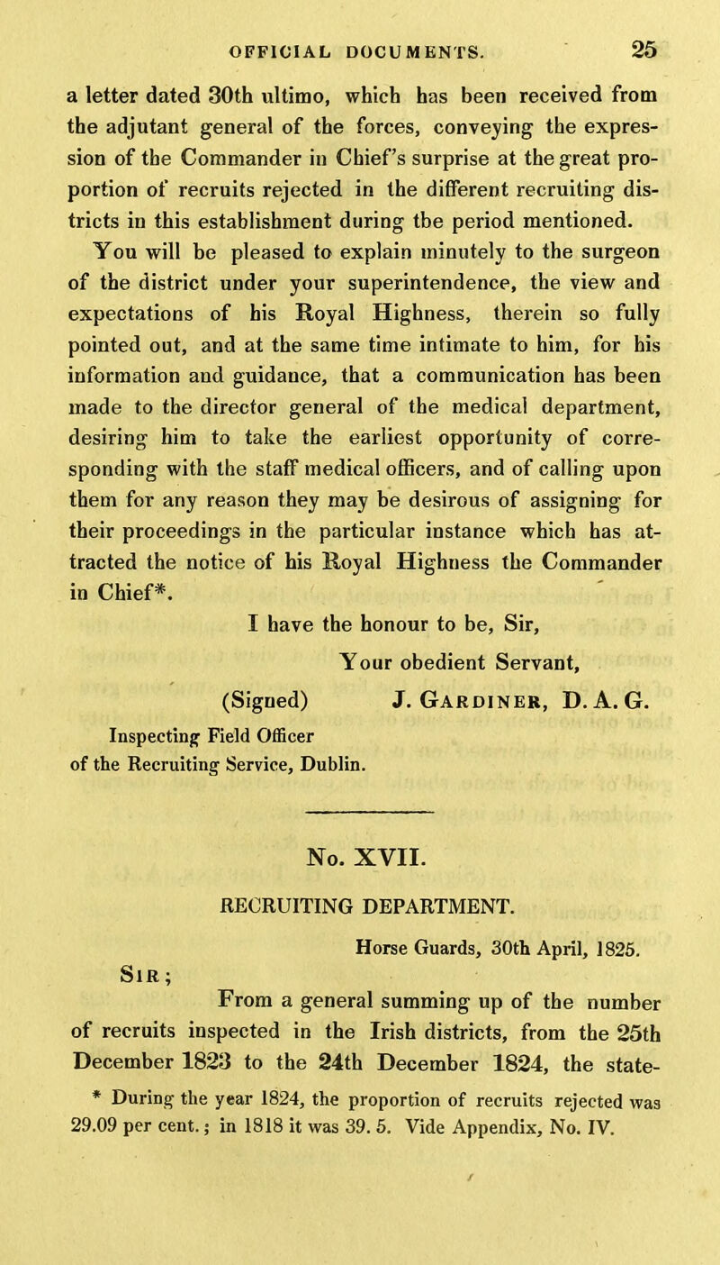 a letter dated 30th ultimo, which has been received from the adjutant general of the forces, conveying the expres- sion of the Commander in Chief's surprise at the great pro- portion of recruits rejected in the different recruiting dis- tricts in this establishment during tbe period mentioned. You will be pleased to explain minutely to the surgeon of the district under your superintendence, the view and expectations of his Royal Highness, therein so fully pointed out, and at the same time intimate to him, for his information and guidance, that a communication has been made to the director general of the medical department, desiring him to take the earliest opportunity of corre- sponding with the staff medical officers, and of calling upon them for any reason they may be desirous of assigning for their proceedings in the particular instance which has at- tracted the notice of his Royal Highness the Commander in Chief*. I have the honour to be, Sir, Your obedient Servant, (Signed) J. GARDINER, D. A. G. Inspecting Field Officer of the Recruiting Service, Dublin. No. XVII. RECRUITING DEPARTMENT. Horse Guards, 30th April, 1825. Sir ; From a general summing up of the number of recruits inspected in the Irish districts, from the 25th December 1823 to the 24th December 1824, the state- * During the year 1824, the proportion of recruits rejected was 29.09 per cent.; in 1818 it was 39. 5. Vide Appendix, No. IV.