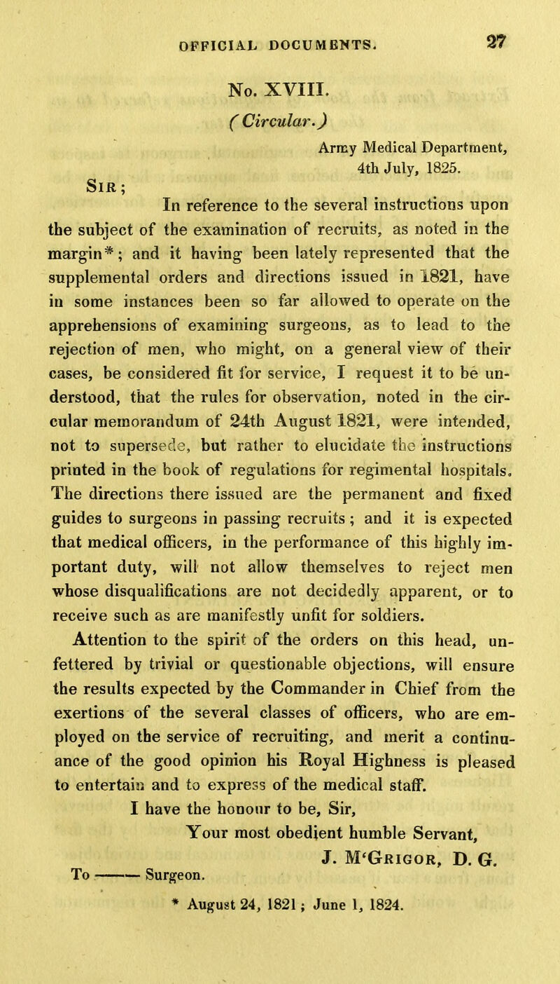 No. XVIII. C Circular.) Army Medical Department, 4th July, 1825. Sir ; In reference to the several instructions upon the subject of the examination of recruits, as noted in the margin*; and it having been lately represented that the supplemental orders and directions issued in 1821, have in some instances been so far allowed to operate on the apprehensions of examining surgeons, as to lead to the rejection of men, who might, on a general view of their cases, be considered fit for service, I request it to be un- derstood, that the rules for observation, noted in the cir- cular memorandum of 24th August 1821, were intended, not to supersede, but rather to elucidate the instructions printed in the book of regulations for regimental hospitals. The directions there issued are the permanent and fixed guides to surgeons in passing recruits ; and it is expected that medical officers, in the performance of this highly im- portant duty, will not allow themselves to reject men whose disqualifications are not decidedly apparent, or to receive such as are manifestly unfit for soldiers. Attention to the spirit of the orders on this head, un- fettered by trivial or questionable objections, will ensure the results expected by the Commander in Chief from the exertions of the several classes of officers, who are em- ployed on the service of recruiting, and merit a continu- ance of the good opinion his Royal Highness is pleased to entertain and to express of the medical staff. I have the honour to be, Sir, Your most obedient humble Servant, J. M'Grigor, D. G. To — Surgeon. * August 24, 1821; June 1, 1824.