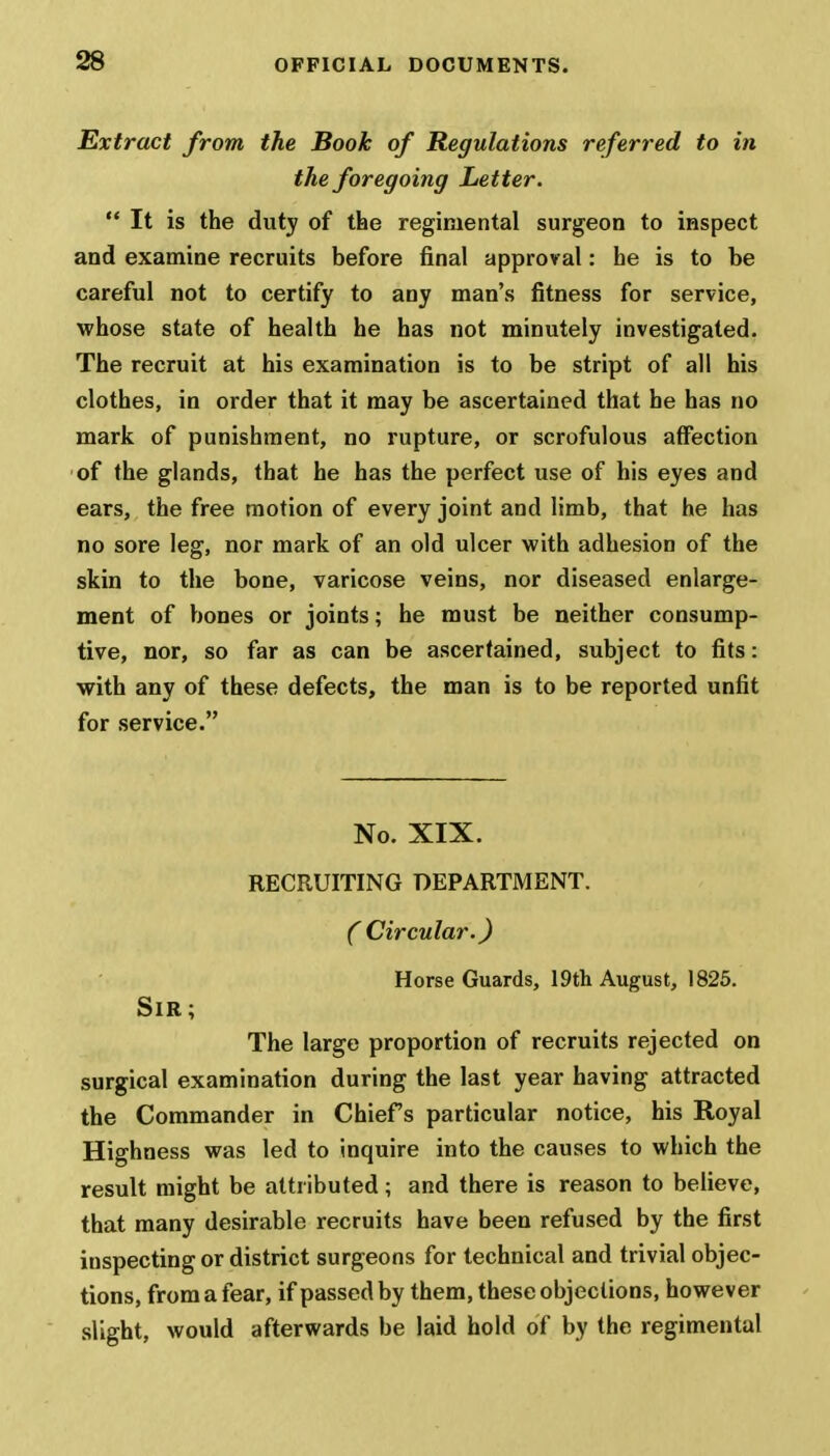 Extract from the Book of Regulations referred to in the foregoing Letter.  It is the duty of the regimental surgeon to inspect and examine recruits before final approval: he is to be careful not to certify to any man's fitness for service, whose state of health he has not minutely investigated. The recruit at his examination is to be stript of all his clothes, in order that it may be ascertained that he has no mark of punishment, no rupture, or scrofulous affection of the glands, that he has the perfect use of his eyes and ears, the free motion of every joint and limb, that he has no sore leg, nor mark of an old ulcer with adhesion of the skin to the bone, varicose veins, nor diseased enlarge- ment of bones or joints; he must be neither consump- tive, nor, so far as can be ascertained, subject to fits: with any of these defects, the man is to be reported unfit for service. No. XIX. RECRUITING DEPARTMENT. C Circular.) Horse Guards, 19th August, 1825. Sir; The large proportion of recruits rejected on surgical examination during the last year having attracted the Commander in Chiefs particular notice, his Royal Highness was led to inquire into the causes to which the result might be attributed; and there is reason to believe, that many desirable recruits have been refused by the first inspecting or district surgeons for technical and trivial objec- tions, from a fear, if passed by them, these objections, however slight, would afterwards be laid hold of by the regimental