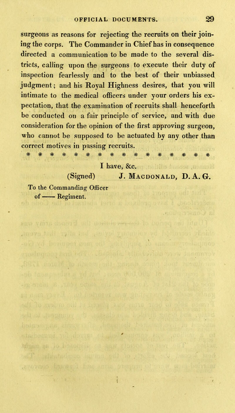 surgeons as reasons for rejecting the recruits on their join- ing the corps. The Commander in Chief has in consequence directed a communication to be made to the several dis- tricts, calling upon the surgeons to execute their duty of inspection fearlessly and to the best of their unbiassed judgment; and his Royal Highness desires, that you will intimate to the medical officers under your orders his ex- pectation, that the examination of recruits shall henceforth be conducted on a fair principle of service, and with due consideration for the opinion of the first approving surgeon, who cannot be supposed to be actuated by any other than correct motives in passing recruits. -V- -V- -It rife -V- >lf- -sfc 4t m. m, m. •Tr tt '/v- -TV- -7v rR* tv • tv - Jr -W tv -7v tJp tf I have, &c. (Signed) J. Macdonald, D. A. G. To the Commanding Officer of Regiment.