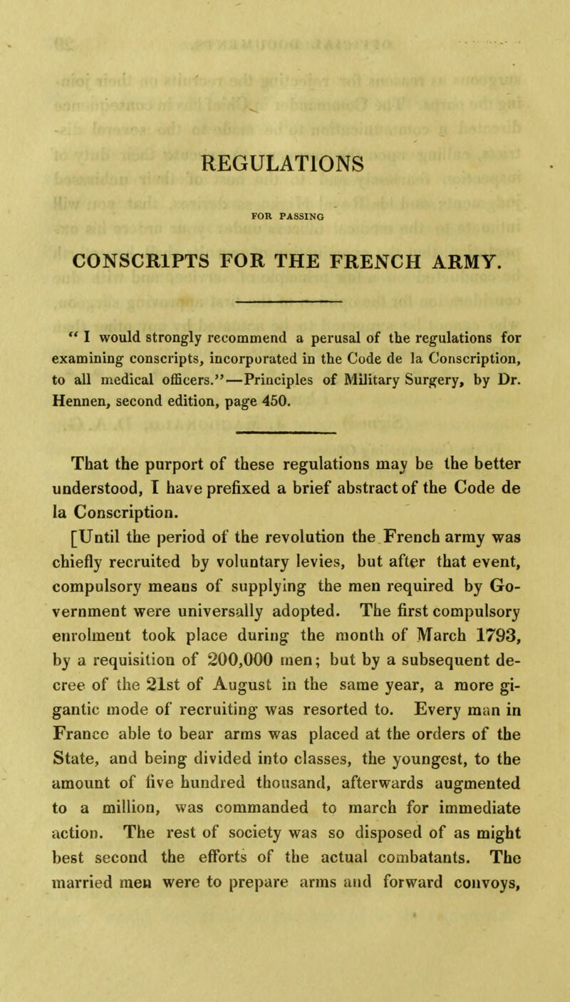 REGULATIONS FOB PASSING CONSCRIPTS FOR THE FRENCH ARMY.  I would strongly recommend a perusal of the regulations for examining conscripts, incorporated in the Code de la Conscription, to all medical officers.—Principles of Military Surgery, by Dr. Hennen, second edition, page 450. That the purport of these regulations may be the better understood, I have prefixed a brief abstract of the Code de la Conscription. [Until the period of the revolution the French array was chiefly recruited by voluntary levies, but after that event, compulsory means of supplying the men required by Go- vernment were universally adopted. The first compulsory enrolment took place during the month of March 1793, by a requisition of 200,000 men; but by a subsequent de- cree of the 21st of August in the same year, a more gi- gantic mode of recruiting was resorted to. Every man in France able to bear arms was placed at the orders of the State, and being divided into classes, the youngest, to the amount of five hundred thousand, afterwards augmented to a million, was commanded to march for immediate action. The rest of society was so disposed of as might best second the efforts of the actual combatants. The married men were to prepare arms and forward convoys,