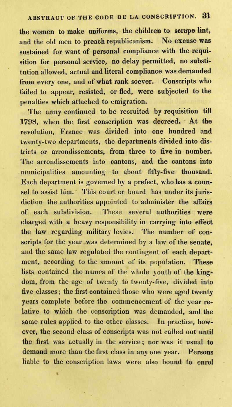 the women to make uniforms, the children to scrape lint, and the old men to preach republicanism. No excuse was sustained for want of personal compliance with the requi- sition for personal service, no delay permitted, no substi- tution allowed, actual and literal compliance was demanded from every one, and of what rank soever. Conscripts who failed to appear, resisted, or fled, were subjected to the penalties which attached to emigration. The army continued to be recruited by requisition till 1798, when the first conscription was decreed. At the revolution, France was divided into one hundred and twenty-two departments, the departments divided into dis- tricts or arrondissements, from three to five in number. The arrondissements into cantons, and the cantons into municipalities amounting to about fifty-five thousand. Each department is governed by a prefect, who has a coun- sel to assist him. This court or board has under its juris- diction the authorities appointed to administer the affairs of each subdivision. These several authorities were charged with a heavy responsibility in carrying into effect the law regarding military levies. The number of con- scripts for the year was determined by a law of the senate, and the same law regulated the contingent of each depart- ment, according to the amount of its population. These lists contained the names of the whole youth of the king- dom, from the age of twenty to twenty-five, divided into five classes; the first contained those who were aged twenty years complete before the commencement of the year re- lative to which the conscription was demanded, and the same rules applied to the other classes. In practice, how- ever, the second class of conscripts was not called out until the first was actually in the service; nor was it usual to demand more than the first class in any one year. Persons liable to the conscription laws were also bound to enrol