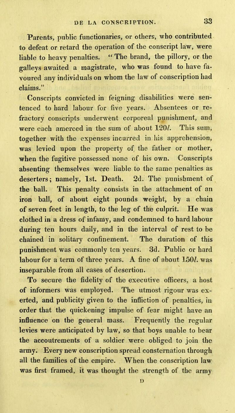 Parents, public functionaries, or others, who contributed to defeat or retard the operation of the conscript law, were liable to heavy penalties.  The brand, the pillory, or the galleys awaited a magistrate, who was found to have fa- voured any individuals on whom the law of conscription had claims. Conscripts convicted in feigning disabilities were sen- tenced to hard labour for five years. Absentees or re- fractory conscripts underwent corporeal punishment, and were each amerced in the sum of about 120/. This sum, together with the expenses incurred in his apprehension, was levied upon the property of, the father or mother, when the fugitive possessed none of his own. Conscripts absenting themselves were liable to the same penalties as deserters; namely, 1st. Death. 2d. The punishment of the ball. This penalty consists in the attachment of an iron ball, of about eight pounds weight, by a chain of seven feet in length, to the leg of the culprit. He was clothed in a dress of infamy, and condemned to hard labour during ten hours daily, and in the interval of rest to be chained in solitary confinement. The duration of this punishment was commonly ten years. 3d. Public or hard labour for a term of three years. A fine of about. 150/. was inseparable from all cases of desertion. To secure the fidelity of the executive officers, a host of informers was employed. The utmost rigour was ex- erted, and publicity given to the infliction of penalties, in order that the quickening impulse of fear might have an influence on the general mass. Frequently the regular levies were anticipated by law, so that boys unable to bear the accoutrements of a soldier were obliged to join the army. Every new conscription spread consternation through all the families of the empire. When the conscription law was first framed, it was thought the strength of the army D