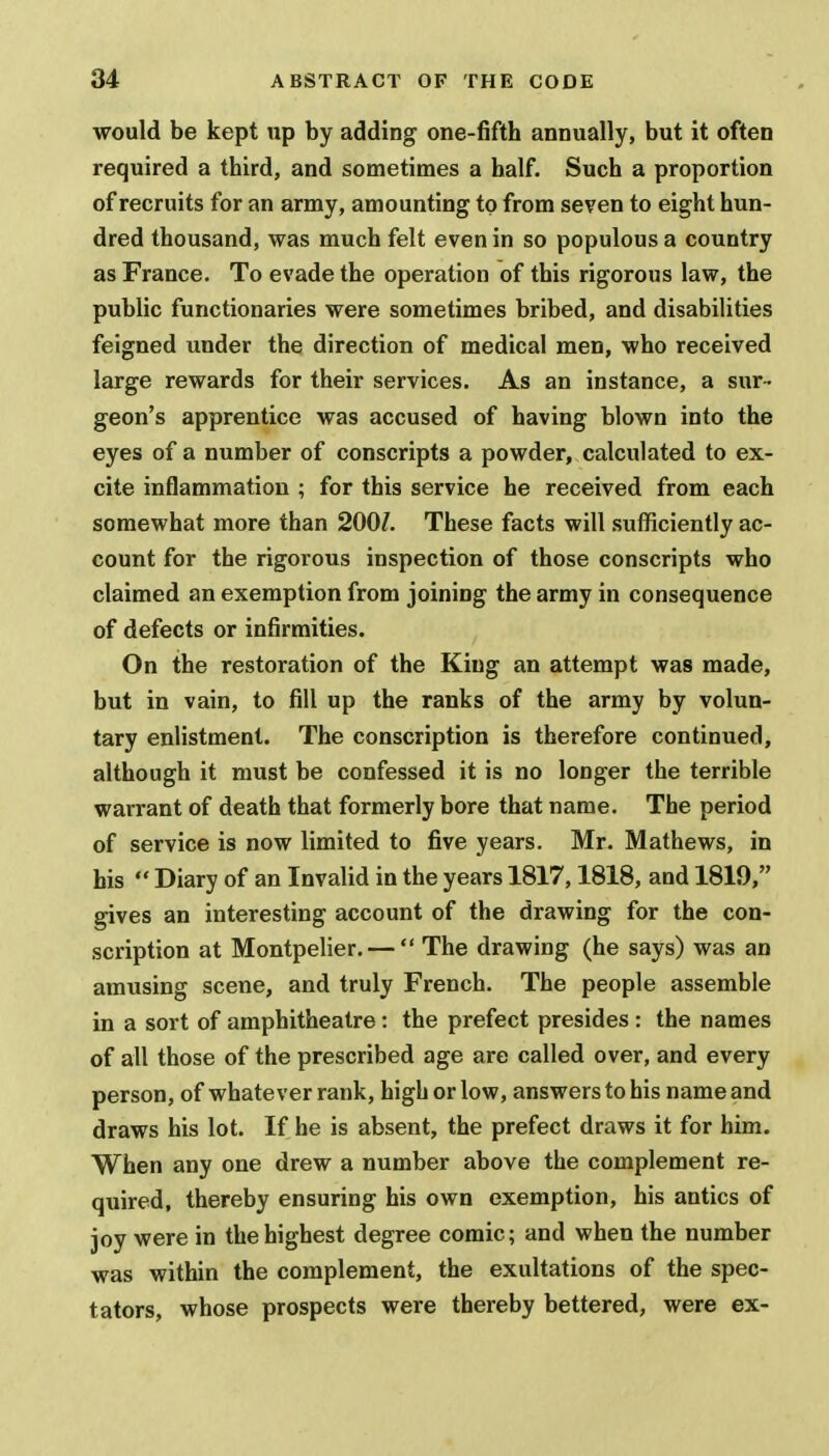 would be kept up by adding one-fifth annually, but it often required a third, and sometimes a half. Such a proportion of recruits for an army, amounting to from seven to eight hun- dred thousand, was much felt even in so populous a country as France. To evade the operation of this rigorous law, the public functionaries were sometimes bribed, and disabilities feigned under the direction of medical men, who received large rewards for their services. As an instance, a sur - geon's apprentice was accused of having blown into the eyes of a number of conscripts a powder, calculated to ex- cite inflammation ; for this service he received from each somewhat more than 2001. These facts will sufficiently ac- count for the rigorous inspection of those conscripts who claimed an exemption from joining the army in consequence of defects or infirmities. On the restoration of the King an attempt was made, but in vain, to fill up the ranks of the army by volun- tary enlistment. The conscription is therefore continued, although it must be confessed it is no longer the terrible warrant of death that formerly bore that name. The period of service is now limited to five years. Mr. Mathews, in his  Diary of an Invalid in the years 1817,1818, and 1819, gives an interesting account of the drawing for the con- scription at Montpelier. —  The drawing (he says) was an amusing scene, and truly French. The people assemble in a sort of amphitheatre: the prefect presides : the names of all those of the prescribed age are called over, and every person, of whatever rank, high or low, answers to his name and draws his lot. If he is absent, the prefect draws it for him. When any one drew a number above the complement re- quired, thereby ensuring his own exemption, his antics of joy were in the highest degree comic; and when the number was within the complement, the exultations of the spec- tators, whose prospects were thereby bettered, were ex-