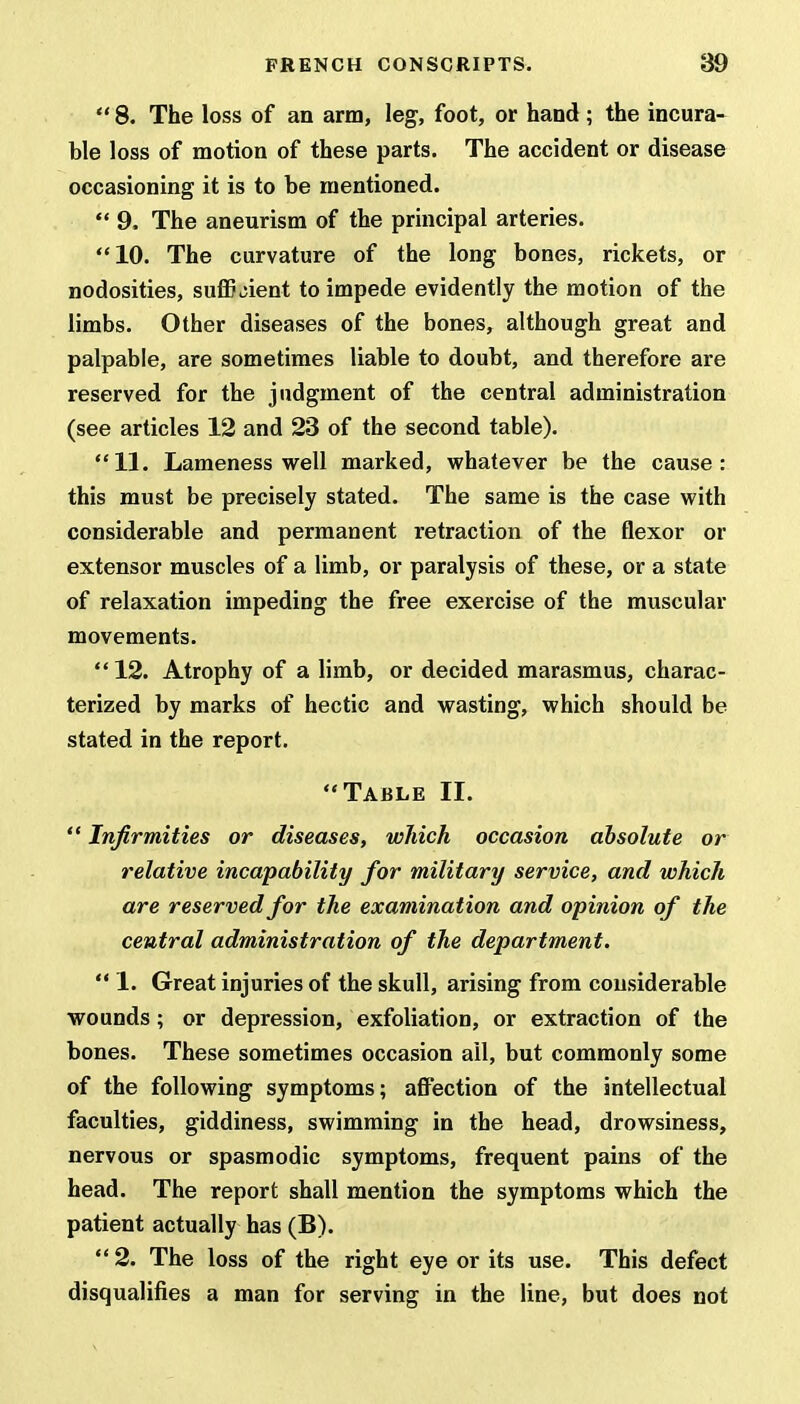  8. The loss of an arm, leg, foot, or hand ; the incura- ble loss of motion of these parts. The accident or disease occasioning it is to be mentioned.  9. The aneurism of the principal arteries. 10. The curvature of the long bones, rickets, or nodosities, sufficient to impede evidently the motion of the limbs. Other diseases of the bones, although great and palpable, are sometimes liable to doubt, and therefore are reserved for the judgment of the central administration (see articles 12 and 23 of the second table). 11. Lameness well marked, whatever be the cause: this must be precisely stated. The same is the case with considerable and permanent retraction of the flexor or extensor muscles of a limb, or paralysis of these, or a state of relaxation impeding the free exercise of the muscular movements. 12. Atrophy of a limb, or decided marasmus, charac- terized by marks of hectic and wasting, which should be stated in the report. Table II.  Infirmities or diseases, which occasion absolute or relative incapability for military service, and which are reserved for the examination and opinion of the central administration of the department.  1. Great injuries of the skull, arising from considerable wounds; or depression, exfoliation, or extraction of the bones. These sometimes occasion ail, but commonly some of the following symptoms; affection of the intellectual faculties, giddiness, swimming in the head, drowsiness, nervous or spasmodic symptoms, frequent pains of the head. The report shall mention the symptoms which the patient actually has (B). 2. The loss of the right eye or its use. This defect disqualifies a man for serving in the line, but does not