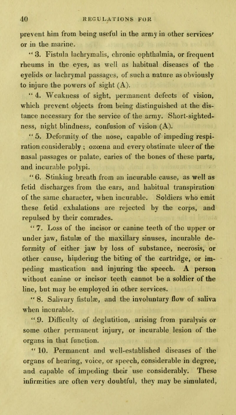 prevent him from being useful in the army in other services' or in the marine.  3. Fistula lachrymalis, chronic ophthalmia, or frequent rheums in the eyes, as well as habitual diseases of the eyelids or lachrymal passages, of such a nature as obviously to injure the powers of sight (A).  4. Weakness of sight, permanent defects of vision, which prevent objects from being distinguished at the dis- tance necessary for the service of the army. Short-sighted- ness, night blindness, confusion of vision (A).  5. Deformity of the nose, capable of impeding respi- ration considerably ; ozcena and every obstinate ulcer of the nasal passages or palate, caries of the bones of these parts, and incurable polypi.  6. Stinking breath from an incurable cause, as well as fetid discharges from the ears, and habitual transpiration of the same character, when incurable. Soldiers who emit these fetid exhalations are rejected by the corps, and repulsed by their comrades.  7. Loss of the incisor or canine teeth of the upper or under jaw, fistula? of the maxillary sinuses, incurable de- formity of either jaw by loss of substance, necrosis, or other cause, hindering the biting of the cartridge, or im- peding mastication and injuring the speech. A person without canine or incisor teeth cannot be a soldier of the line, but may be employed in other services.  8. Salivary fistula?, and the involuntary flow of saliva when incurable.  9. Difficulty of deglutition, arising from paralysis or some other permanent injury, or incurable lesion of the organs in that function.  10. Permanent and well-established diseases of the organs of hearing, voice, or speech, considerable in degree, and capable of impeding tbeir use considerably. These infirmities are often very doubtful, they may be simulated,