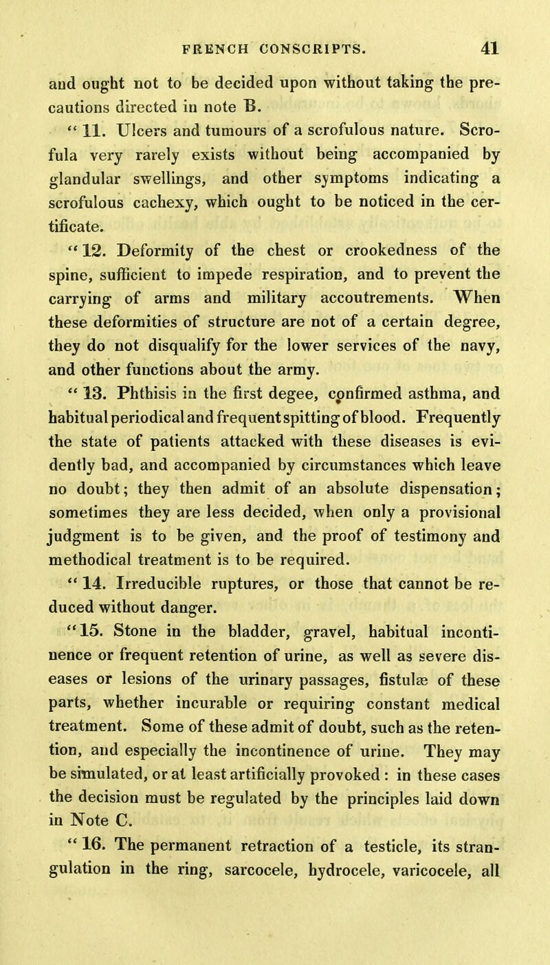 and ought not to be decided upon without taking the pre- cautions directed in note B.  11. Ulcers and tumours of a scrofulous nature. Scro- fula very rarely exists without being accompanied by glandular swellings, and other svmptoms indicating a scrofulous cachexy, which ought to be noticed in the cer- tificate.  12. Deformity of the chest or crookedness of the spine, sufficient to impede respiration, and to prevent the carrying of arms and military accoutrements. When these deformities of structure are not of a certain degree, they do not disqualify for the lower services of the navy, and other functions about the army.  13. Phthisis in the first degee, confirmed asthma, and habitual periodical and frequent spitting of blood. Frequently the state of patients attacked with these diseases is evi- dently bad, and accompanied by circumstances which leave no doubt; they then admit of an absolute dispensation; sometimes they are less decided, when only a provisional judgment is to be given, and the proof of testimony and methodical treatment is to be required.  14. Irreducible ruptures, or those that cannot be re- duced without danger. 15. Stone in the bladder, gravel, habitual inconti- nence or frequent retention of urine, as well as severe dis- eases or lesions of the urinary passages, fistulas of these parts, whether incurable or requiring constant medical treatment. Some of these admit of doubt, such as the reten- tion, and especially the incontinence of urine. They may be simulated, or at least artificially provoked : in these cases the decision must be regulated by the principles laid down in Note C.  16. The permanent retraction of a testicle, its stran- gulation in the ring, sarcocele, hydrocele, varicocele, all