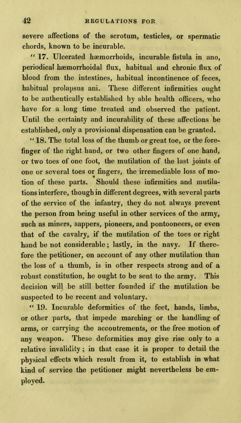 severe affections of the scrotum, testicles, or spermatic chords, known to be incurable.  17. Ulcerated haemorrhoids, incurable fistula in ano, periodical haemorrhoidal flux, habitual and chronic flux of blood from the intestines, habitual incontinence of feces, habitual prolapsus ani. These different infirmities ought to be authentically established by able health officers, who have for a long time treated and observed the patient. Until the certainty and incurability of these affections be established, only a provisional dispensation can be granted.  18. The total loss of the thumb or great toe, or the fore- finger of the right hand, or two other fingers of one hand, or two toes of one foot, the mutilation of the last joints of one or several toes or fingers, the irremediable loss of mo- tion of these parts. Should these infirmities and mutila- tions interfere, though in different degrees, with several parts of the service of the infantry, they do not always prevent the person from being useful in other services of the army, such as miners, sappers, pioneers, and pontooneers, or even that of the cavalry, if the mutilation of the toes or right hand be not considerable; lastly, in the navy. If there- fore the petitioner, on account of any other mutilation than the loss of a thumb, is in other respects strong and of a robust constitution, he ought to be sent to the army. This decision will be still better founded if the mutilation be suspected to be recent and voluntary.  19. Incurable deformities of the feet, hands, limbs, or other parts, that impede marching or the handling of arms, or carrying the accoutrements, or the free motion of any weapon. These deformities may give rise only to a relative invalidity ; in that case it is proper to detail the physical effects which result from it, to establish in what kind of service the petitioner might nevertheless be em- ployed.