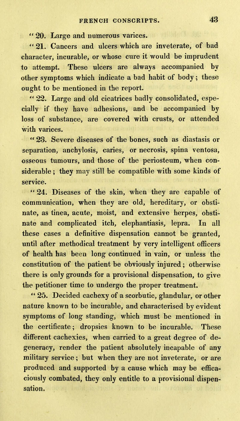  20. Large and numerous varices. ff 21. Cancers and ulcers which are inveterate, of bad character, incurable, or whose cure it would be imprudent to attempt. These ulcers are always accompanied by other symptoms which indicate a bad habit of body; these ought to be mentioned in the report.  22. Large and old cicatrices badly consolidated, espe- cially if they have adhesions, and be accompanied by loss of substance, are covered with crusts, or attended with varices.  23. Severe diseases of the bones, such as diastasis or separation, anchylosis, caries, or necrosis, spina ventosa, osseous tumours, and those of the periosteum, when con- siderable ; they may still be compatible with some kinds of service.  24. Diseases of the skin, when they are capable of communication, when they are old, hereditary, or obsti- nate, as tinea, acute, moist, and extensive herpes, obsti- nate and complicated itch, elephantiasis, lepra. In all these cases a definitive dispensation cannot be granted, until after methodical treatment by very intelligent officers of health has been long continued in vain, or unless the constitution of the patient be obviously injured; otherwise there is only grounds for a provisional dispensation, to give the petitioner time to undergo the proper treatment.  25. Decided cachexy of a scorbutic, glandular, or other nature known to be incurable, and characterised by evident symptoms of long standing, which must be mentioned in the certificate; dropsies known to be incurable. These different cachexies, when carried to a great degree of de- generacy, render the patient absolutely incapable of any military service ; but when they are not inveterate, or are produced and supported by a cause which may be effica- ciously combated, they only entitle to a provisional dispen- sation.