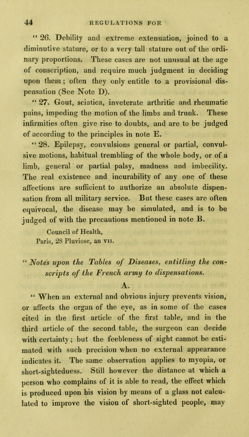  26. Debility and extreme extenuation, joined to a diminutive stature, or to a very tall stature out of the ordi- nary proportions. These cases are not unusual at the age of conscription, and require much judgment in deciding upon them; often they only entitle to a provisional dis- pensation (See Note D).  27. Gout, sciatica, inveterate arthritic and rheumatic pains, impeding the motion of the limbs and trunk. These infirmities often give rise to doubts, and are to be judged of according to the principles in note E.  28. Epilepsy, convulsions general or partial, convul- sive motions, habitual trembling of the whole body, or of a limb, general or partial palsy, madness and imbecility. The real existence and incurability of any one of these affections are sufficient to authorize an absolute dispen- sation from all military service. But these cases are often equivocal, the disease may be simulated, and is to be judged of with the precautions mentioned in note B. Council of Health, Paris, 28 Pluviose, an vn.  Notes upon the Tables of Diseases, entitling the con- scripts of the French army to dispensations. A.  When an external and obvious injury prevents vision, or affects the organ of the eye, as in some of the cases cited in the first article of the first table, and in the third article of the second table, the surgeon can decide with certainty; but the feebleness of sight cannot be esti- mated with such precision when no external appearance indicates it. The same observation applies to myopia, or short-sightedness. Still however the distance at which a person who complains of it is able to read, the effect which is produced upon his vision by means of a glass not calcu- lated to improve the vision of short-sighted people, may