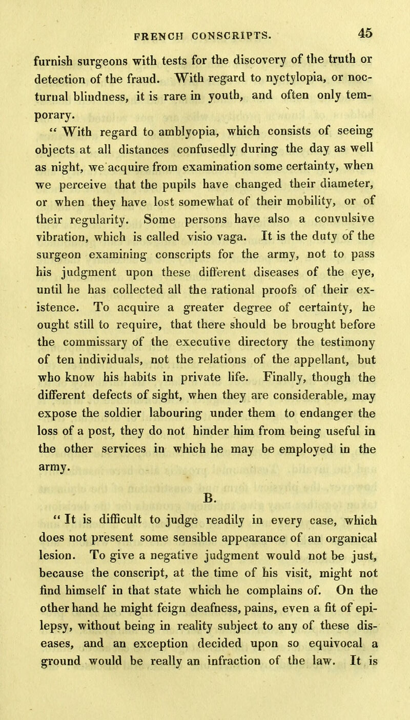 furnish surgeons with tests for the discovery of the truth or detection of the fraud. With regard to nyctylopia, or noc- turnal blindness, it is rare in youth, and often only tem- porary.  With regard to amblyopia, which consists of seeing objects at all distances confusedly during the day as well as night, we acquire from examination some certainty, when we perceive that the pupils have changed their diameter, or when they have lost somewhat of their mobility, or of their regularity. Some persons have also a convulsive vibration, which is called visio vaga. It is the duty of the surgeon examining conscripts for the army, not to pass his judgment upon these different diseases of the eye, until he has collected all the rational proofs of their ex- istence. To acquire a greater degree of certainty, he ought still to require, that there should be brought before the commissary of the executive directory the testimony of ten individuals, not the relations of the appellant, but who know his habits in private life. Finally, though the different defects of sight, when they are considerable, may expose the soldier labouring uuder them to endanger the loss of a post, they do not hinder him from being useful in the other services in which he may be employed in the army. B.  It is difficult to judge readily in every case, which does not present some sensible appearance of an organical lesion. To give a negative judgment would not be just, because the conscript, at the time of his visit, might not find himself in that state which he complains of. On the other hand he might feign deafness, pains, even a fit of epi- lepsy, without being in reality subject to any of these dis- eases, and an exception decided upon so equivocal a ground would be really an infraction of the law. It is