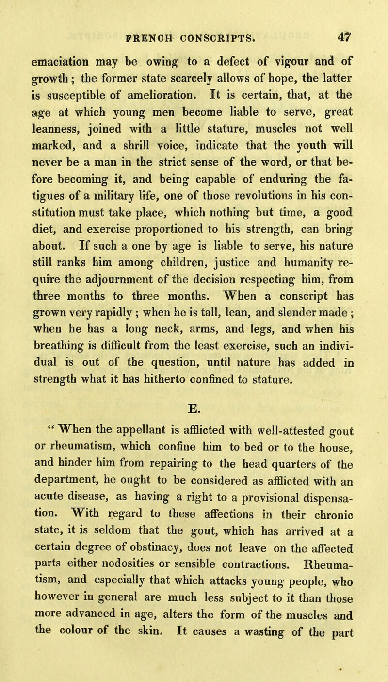 emaciation may be owing to a defect of vigour and of growth; the former state scarcely allows of hope, the latter is susceptible of amelioration. It is certain, that, at the age at which young men become liable to serve, great leanness, joined with a little stature, muscles not well marked, and a shrill voice, indicate that the youth will never be a man in the strict sense of the word, or that be- fore becoming it, and being capable of enduring the fa- tigues of a military life, one of those revolutions in his con- stitution must take place, which nothing but time, a good diet, and exercise proportioned to his strength, can bring about. If such a one by age is liable to serve, his nature still ranks him among children, justice and humanity re- quire the adjournment of the decision respecting him, from three months to three months. When a conscript has grown very rapidly ; when he is tall, lean, and slender made ; when he has a long neck, arms, and legs, and when his breathing is difficult from the least exercise, such an indivi- dual is out of the question, until nature has added in strength what it has hitherto confined to stature. E.  When the appellant is afflicted with well-attested gout or rheumatism, which confine him to bed or to the house, and hinder him from repairing to the head quarters of the department, he ought to be considered as afflicted with an acute disease, as having a right to a provisional dispensa- tion. With regard to these affections in their chronic state, it is seldom that the gout, which has arrived at a certain degree of obstinacy, does not leave on the affected parts either nodosities or sensible contractions. Rheuma- tism, and especially that which attacks young people, who however in general are much less subject to it than those more advanced in age, alters the form of the muscles and the colour of the skin. It causes a wasting of the part