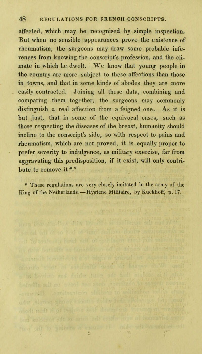 affected, which may be recognised by simple inspection. But when no sensible appearances prove the existence of rheumatism, the surgeons may draw some probable infe- rences from knowing the conscript's profession, and the cli- mate in which he dwelt. We know that young people in the country are more subject to these affections than those in towns, and that in some kinds of abodes they are more easily contracted. Joining all these data, combining and comparing them together, the surgeons may commonly distinguish a real affection from a feigned one. As it is but just, that in some of the equivocal cases, such as those respecting the diseases of the breast, humanity should incline to the conscript's side, so with respect to pains and rheumatism, which are not proved, it is equally proper to prefer severity to indulgence, as military exercise, far from aggravating this predisposition, if it exist, will only contri- bute to remove it*. * These regulations are very closely imitated in the army of the King- of the Netherlands. — Hygiene Militaire, by KuckhofF, p. 17.