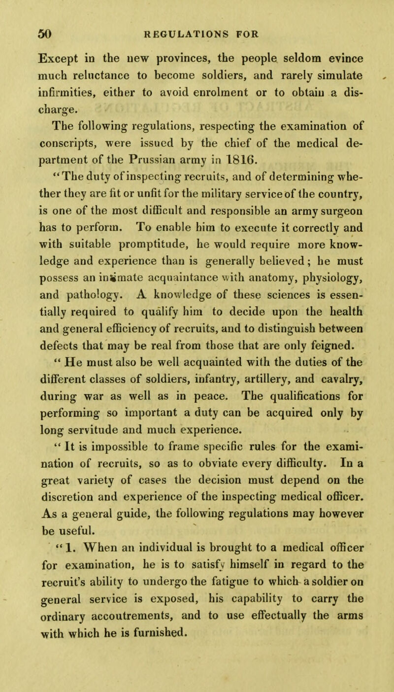 Except in the uew provinces, the people seldom evince much reluctance to become soldiers, and rarely simulate infirmities, either to avoid enrolment or to obtain a dis- charge. The following regulations, respecting the examination of conscripts, were issued by the chief of the medical de- partment of the Prussian army in 1816. The duty of inspecting recruits, and of determining whe- ther they are fit or unfit for the military service of the country, is one of the most difficult and responsible an army surgeon has to perform. To enable him to execute it correctly and with suitable promptitude, he would require more know- ledge and experience than is generally believed; he must possess an inimate acquaintance with anatomy, physiology, and pathology. A knowledge of these sciences is essen- tially required to qualify him to decide upon the health and general efficiency of recruits, and to distinguish between defects that may be real from those that are only feigned.  He must also be well acquainted with the duties of the different classes of soldiers, infantry, artillery, and cavalry, during war as well as in peace. The qualifications for performing so important a duty can be acquired only by long servitude and much experience.  It is impossible to frame specific rules for the exami- nation of recruits, so as to obviate every difficulty. In a great variety of cases the decision must depend on the discretion and experience of the inspecting medical officer. As a general guide, the following regulations may however be useful.  1. When an individual is brought to a medical officer for examination, he is to satisfy himself in regard to the recruit's ability to undergo the fatigue to which a soldier on general service is exposed, his capability to carry the ordinary accoutrements, and to use effectually the arms with which he is furnished.