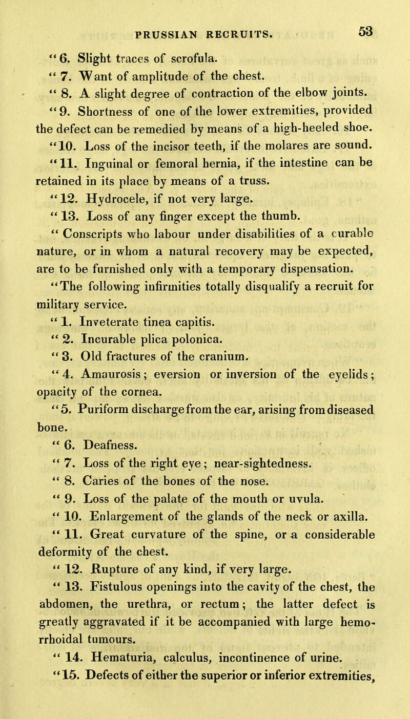  6. Slight traces of scrofula.  7. Want of amplitude of the chest.  8. A slight degree of contraction of the elbow joints.  9. Shortness of one of the lower extremities, provided the defect can be remedied by means of a high-heeled shoe. 10. Loss of the incisor teeth, if the molares are sound.  11. Inguinal or femoral hernia, if the intestine can be retained in its place by means of a truss. 12. Hydrocele, if not very large.  13. Loss of any finger except the thumb.  Conscripts who labour under disabilities of a curable nature, or in whom a natural recovery may be expected, are to be furnished only with a temporary dispensation. The following infirmities totally disqualify a recruit for military service.  1. Inveterate tinea capitis.  2. Incurable plica polonica.  3. Old fractures of the cranium.  4. Amaurosis ; eversion or inversion of the eyelids ; opacity of the cornea. 5. Puriform discharge from the ear, arising from diseased bone.  6. Deafness.  7. Loss of the right eye; near-sightedness.  8. Caries of the bones of the nose.  9. Loss of the palate of the mouth or uvula.  10. Enlargement of the glands of the neck or axilla.  11. Great curvature of the spine, or a considerable deformity of the chest.  12. Rupture of any kind, if very large.  13. Fistulous openings into the cavity of the chest, the abdomen, the urethra, or rectum; the latter defect is greatly aggravated if it be accompanied with large hemo- rrhoidal tumours.  14. Hematuria, calculus, incontinence of urine.  15. Defects of either the superior or inferior extremities,