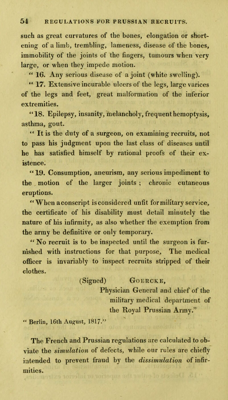 such as great curvatures of the bones, elongation or short- ening of a limb, trembling, lameness, disease of the bones, immobility of the joints of the fingers, tumours when very large, or when they impede motion.  16. Any serious disease of a joint (white swelling).  17. Extensive incurable ulcers of the legs, large varices of the legs and feet, great malformation of the inferior extremities. 18. Epilepsy, insanity, melancholy, frequent hemoptysis, asthma, gout.  It is the duty of a surgeon, on examining recruits, not to pass his judgment upon the last class of diseases until he has satisfied himself by rational proofs of their ex- istence.  19. Consumption, aneurism, any serious impediment to the motion of the larger joints ; chronic cutaneous eruptions. When a conscript is considered unfit for military service, the certificate of his disability must detail minutely the nature of his infirmity, as also whether the exemption from the army be definitive or only temporary.  No recruit is to be inspected until the surgeon is fur- nished with instructions for that purpose. The medical officer is invariably to inspect recruits stripped of their clothes. (Signed) Goercke, Physician General and chief of the military medical department of the Royal Prussian Army.  Berlin, 16th August, 1817. The Freuch and Prussian regulations are calculated to ob- viate the simulation of defects, while our rules are chiefly intended to prevent fraud by the dissimulation of infir- mities.