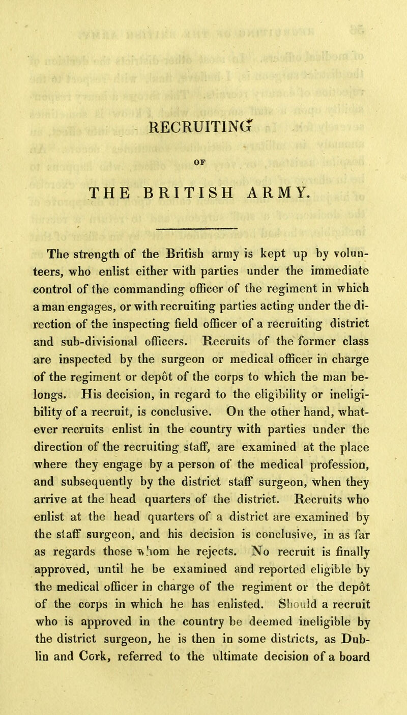 RECRUITING? OF THE BRITISH ARMY. The strength of the British array is kept up by volun- teers, who enlist either with parties under the immediate control of the commanding officer of the regiment in which a man engages, or with recruiting parties acting under the di- rection of the inspecting field officer of a recruiting district and sub-divisional officers. Recruits of the former class are inspected by the surgeon or medical officer in charge of the regiment or depot of the corps to which the man be- longs. His decision, in regard to the eligibility or ineligi- bility of a recruit, is conclusive. On the other hand, what- ever recruits enlist in the country with parties under the direction of the recruiting staff, are examined at the place where they engage by a person of the medical profession, and subsequently by the district staff surgeon, when they arrive at the head quarters of the district. Recruits who enlist at the head quarters of a district are examined by the staff surgeon, and his decision is conclusive, in as far as regards those Viom he rejects. No recruit is finally approved, until he be examined and reported eligible by the medical officer in charge of the regiment or the depot of the corps in which he has enlisted. Should a recruit who is approved in the country be deemed ineligible by the district surgeon, he is then in some districts, as Dub- lin and Cork, referred to the ultimate decision of a board