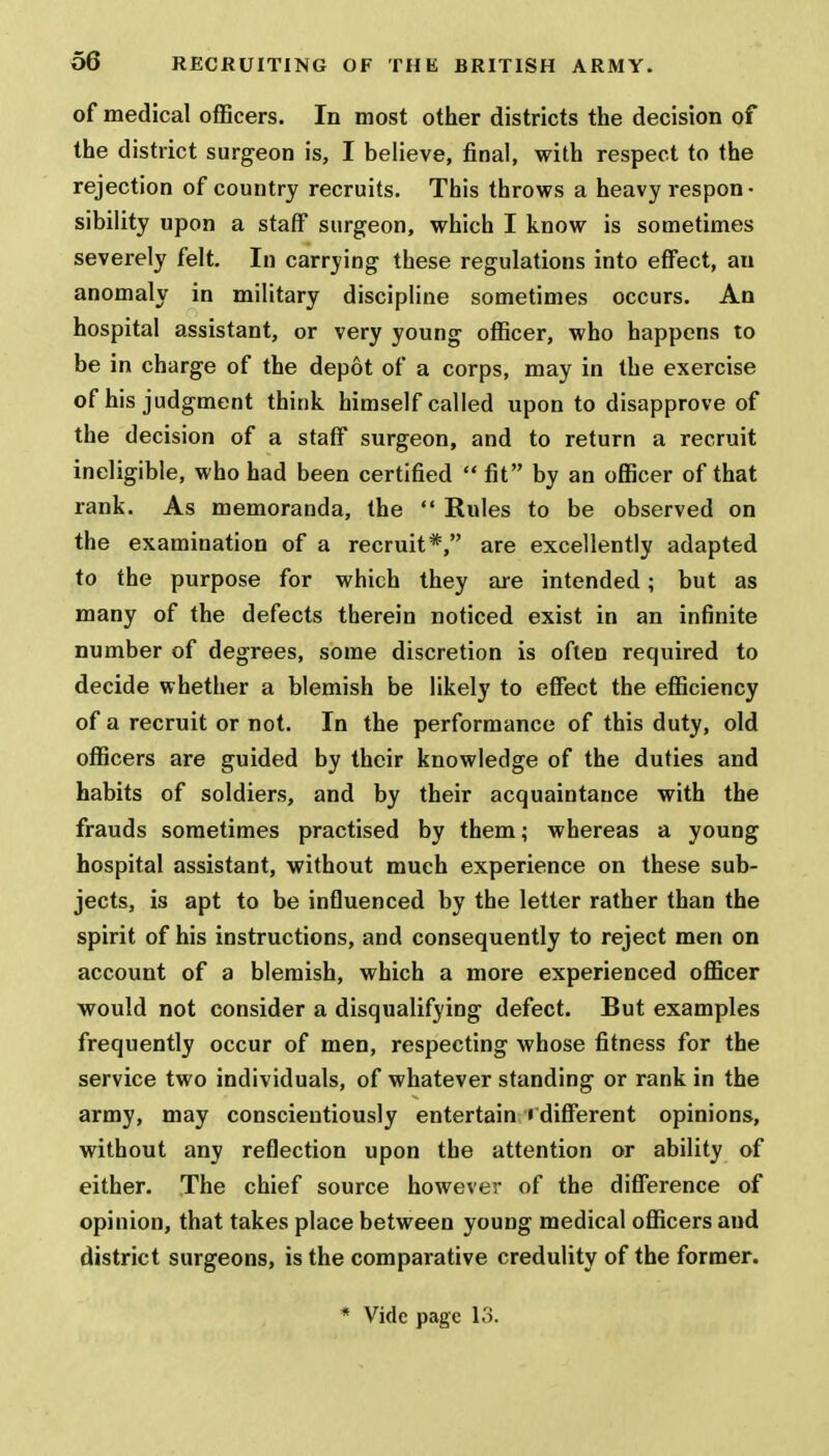 of medical officers. In most other districts the decision of the district surgeon is, I believe, final, with respect to the rejection of country recruits. This throws a heavy respon • sibility upon a staff surgeon, which I know is sometimes severely felt. In carrying these regulations into effect, an anomaly in military discipline sometimes occurs. An hospital assistant, or very young officer, who happens to be in charge of the depot of a corps, may in the exercise of his judgment think himself called upon to disapprove of the decision of a staff surgeon, and to return a recruit ineligible, who had been certified  fit by an officer of that rank. As memoranda, the  Rules to be observed on the examination of a recruit*, are excellently adapted to the purpose for which they are intended; but as many of the defects therein noticed exist in an infinite number of degrees, some discretion is often required to decide whether a blemish be likely to effect the efficiency of a recruit or not. In the performance of this duty, old officers are guided by their knowledge of the duties and habits of soldiers, and by their acquaintance with the frauds sometimes practised by them; whereas a young hospital assistant, without much experience on these sub- jects, is apt to be influenced by the letter rather than the spirit of his instructions, and consequently to reject men on account of a blemish, which a more experienced officer would not consider a disqualifying defect. But examples frequently occur of men, respecting whose fitness for the service two individuals, of whatever standing or rank in the army, may conscientiously entertain ( different opinions, without any reflection upon the attention or ability of either. The chief source however of the difference of opinion, that takes place between young medical officers and district surgeons, is the comparative credulity of the former. * Vide page 13.