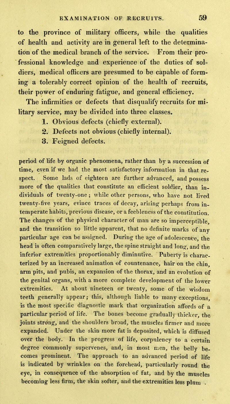 to the province of military officers, while the qualities of health and activity are in general left to the determina- tion of the medical branch of the service. From their pro- fessional knowledge and experience of the duties of sol- diers, medical officers are presumed to be capable of form- ing a tolerably correct opinion of the health of recruits, their power of enduring fatigue, and general efficiency. The infirmities or defects that disqualify recruits for mi- litary service, may be divided into three classes. 1. Obvious defects (chiefly external). 2. Delects not obvious (chiefly internal). 3. Feigned defects. period of life by organic phenomena, rather than by a succession of time, even if we had the most satisfactory information in that re- spect. Some lads of eighteen are further advanced, and possess more of the qualities that constitute an efficient soldier, than in- dividuals of twenty-one; while other persons, who have not lived twenty-five years, evince traces of decay, arising perhaps from in- temperate habits, previous disease, or a feebleness of the constitution. The changes of the physical character of man are so imperceptible, and the transition so little apparent, that no definite marks of any particular age can be assigned. During the age of adolescence, the head is often comparatively large, the spine straight and long, and the inferior extremities proportionably diminutive. Puberty is charac- terized by an increased animation of countenance, hair on the chin, arm pits, and pubis, an expansion of the thorax, and an evolution of the genital organs, with a more complete development of the lower extremities. At about nineteen or twenty, some of the wisdom teeth generally appear; this, although liable to many exceptions, is the most specific diagnostic mark that organization affords of a particular period of life. The bones become gradually thicker, the joints strong, and the shoulders broad, the muscles firmer and more expanded. Under the skin more fat is deposited, which is diffused over the body. In the progress of life, corpulency to a certain degree commonly supervenes, and, in most men, the belly be- comes prominent. The approach to an advanced period of life is indicated by wrinkles on the forehead, particularly round the eye, in consequence of the absorption of fat, and by the muscles becoming less firm, the skin softer, and the extremities less plum