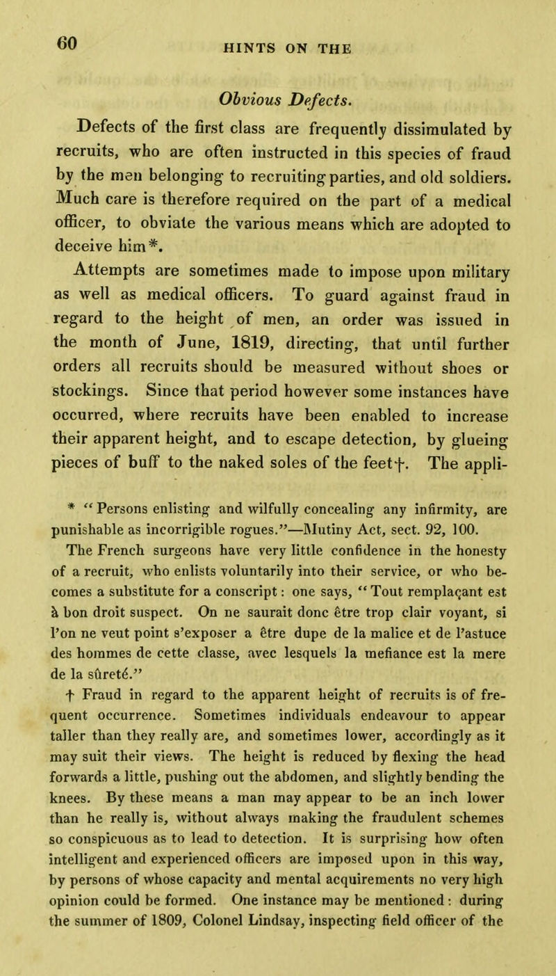 HINTS ON THE Obvious Defects. Defects of the first class are frequently dissimulated by recruits, who are often instructed in this species of fraud by the men belonging to recruiting parties, and old soldiers. Much care is therefore required on the part of a medical officer, to obviate the various means which are adopted to deceive him*. Attempts are sometimes made to impose upon military as well as medical officers. To guard against fraud in regard to the height of men, an order was issued in the month of June, 1819, directing, that until further orders all recruits should be measured without shoes or stockings. Since that period however some instances have occurred, where recruits have been enabled to increase their apparent height, and to escape detection, by glueing pieces of buff to the naked soles of the feetf. The appli- *  Persons enlisting and wilfully concealing any infirmity, are punishable as incorrigible rogues.—Mutiny Act, sect. 92, 100. The French surgeons hare very little confidence in the honesty of a recruit, who enlists voluntarily into their service, or who be- comes a substitute for a conscript: one says, Tout remplac,ant est a bon droit suspect. On ne saurait done etre trop clair voyant, si l'on ne veut point s'exposer a Itre dupe de la malice et de l'astuce des homines de cette classe, avec lesquels la mefiance est la mere de la sureteV' f Fraud in regard to the apparent height of recruits is of fre- quent occurrence. Sometimes individuals endeavour to appear taller than they really are, and sometimes lower, accordingly as it may suit their views. The height is reduced by flexing the head forwards a little, pushing out the abdomen, and slightly bending the knees. By these means a man may appear to be an inch lower than he really is, without always making the fraudulent schemes so conspicuous as to lead to detection. It is surprising how often intelligent and experienced officers are imposed upon in this way, by persons of whose capacity and mental acquirements no very high opinion could be formed. One instance may be mentioned: during the summer of 1809, Colonel Lindsay, inspecting field officer of the